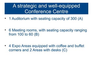 A strategic and well-equipped
          Conference Centre
• 1 Auditorium with seating capacity of 300 (A)


• 6 Meeting rooms, with seating capacity ranging
  from 100 to 60 (B)


• 4 Expo Areas equipped with coffee and buffet
  corners and 2 Areas with desks (C)
 