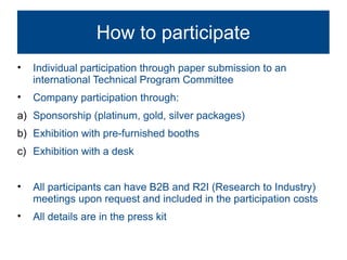 How to participate
•   Individual participation through paper submission to an
    international Technical Program Committee
•   Company participation through:
a) Sponsorship (platinum, gold, silver packages)
b) Exhibition with pre-furnished booths
c) Exhibition with a desk


•   All participants can have B2B and R2I (Research to Industry)
    meetings upon request and included in the participation costs
•   All details are in the press kit
 