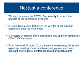 Not justObiettivi:
                   3. a conference

    Wa want to launch the ESTEL Community to extend the
    benefits of the conference over time


    A Social Community that paves the way for direct dialogue
    before and after the main event


    A directory of profiles of the participants and sponsor companies
    (Web 3.0 Campaign)


    From now until October 2012: a network to exchange ideas and
    expertise, develop contacts between key players and have
    constant knowledge of conference topics and participants
 