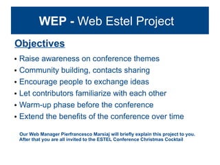 WEP - Web Estel Project
Objectives
   Raise awareness on conference themes
   Community building, contacts sharing
   Encourage people to exchange ideas
   Let contributors familiarize with each other
   Warm-up phase before the conference
   Extend the benefits of the conference over time

    Our Web Manager Pierfrancesco Marsiaj will briefly explain this project to you.
    After that you are all invited to the ESTEL Conference Christmas Cocktail
 