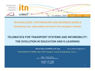 TECHNOLOGIES, PARTNERSHIPS AND BUSINESS MODELS
    Developing new value-added services in the navigation markets



TELEMATICS FOR TRANSPORT SYSTEMS AND INFOMOBILITY:
     THE EVOLUTION IN EDUCATION AND E-LEARNING

                               Bruno DALLA CHIARA, prof. eng.              (bruno.dallachiara@polito.it)

       POLITECNICO DI TORINO, Dept. DITIC-Transport, I Faculty of Engineering, Torino – I


                                         W001 – World Visions
                                 9.30 - 12.45 am, Conference Room 4

                                       October 15th, 2009
                                       Torino - I, Lingotto
                                                                                                       1
 