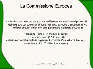 La Commissione Europea


Ha fornito una preoccupante stima preliminare dei costi annui provocati
  del degrado del suolo nell'Unione. Tali costi sarebbero superiori ai 40
      miliardi di euro annui, con una particolare incidenza dovuta a:

               • erosione (sino a 14 miliardi di euro),
                   • contaminazione (17,3 miliardi),
• diminuzione della materia organica disponibile (5,6 miliardi di euro)
                • smottamenti (1,2 miliardi ad evento)




                       La campagna “Salviamo il Paesaggio” a Modugno        7
 