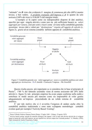 “ottimale” sia B visto che evidenzia il margine di commessa più alto (60%) mentre
invece, a ben vedere, il prodotto trainante dell’impresa é A in quanto da solo
assicura il 60% dei ricavi e il 66,66 % del margine totale .
        L’esempio ci fa capire come sia indispensabile disporre di dati analitici,
specifici per ogni singola attività e come non sia più sufficiente basarsi su valori
aggregati per natura, cioè per costi e ricavi come avviene nella contabilità generale;
occorrono invece dati e valori per “destinazione” rispetto all’oggetto di calcolo (v.
figura 2), grazie ad un sistema contabile definito appunto di contabilità analitica.




    Figura 2 Contabilità generale con valori aggregati per natura e contabilità analitica con valori
    aggregati per destinazione. Da F.Antoldi - Conoscere l’impresa - Mc GrawHill


       Questo risulta ancora più importante se si considera che in base al principio di
Pareto 5, l’80 % del fatturato aziendale viene di norma assicurato dal 20% delle
attività (v. figura 3); tale principio empirico ha avuto ampie conferme nella realtà e
sottolinea in modo ancora più marcato come sia impensabile di voler gestire
adeguatamente un’impresa prescindendo da un valido sistema di contabilità
analitica.
       E’ per tale motivo che si è avvertita l’esigenza di andare anche oltre la
contabilità analitica tradizionale e sono state sviluppate metodologie contabili
evolute quali per esempio l’Activity Based Costing 6.

5
  Pareto Vilfredo Federico Damaso Pareto (Parigi, 15 luglio 1848 – Céligny, 19 agosto 1923)
6
  Activity based costing: metodo di controllo strategico che imputa i costi in base alle diverse attività che si svolgono
lungo la catena del valore dell’impresa per poi ripartirli tra i diversi output che l’azienda produce”. G. Metallo, (1995),
Tipici strumenti di Analisi Finanziaria, Cedam
L’impresa. Creazione, gestione e sviluppo. Dalla contabilità analitica e dal controllo di gestione alla contabilità     11
direzionale. Carmine D’Arconte, maggio 2011
 
