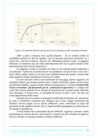Figura 3 Il contributo delle diverse attività ai ricavi aziendali secondo il principio di Pareto

         ABC a parte, l’impresa deve quindi disporre           di un sistema valido di
contabilità analitica al fine di ripartire, con la massima precisione possibile, sia i
ricavi che i costi tra le diverse attività ed è abbastanza intuitivo come le maggiori
difficoltà si incontrino non già nella individuazione dei ricavi quanto proprio nella
determinazione dei costi di competenza.
         Si supponga a titolo di esempio di essere in una azienda grafico-editoriale e
di analizzare il processo di produzione di un quotidiano o di una rivista; in tal caso i
ricavi delle vendite, anche se con una certa semplificazione del quadro, saranno dati
dalle quantità vendute moltiplicato il prezzo di vendita.
         Il costo sarà dato invece necessariamente da una stima, spesso soggettiva, di
molteplici fattori; per esempio quanta carta e quanto inchiostro, quante ore di lavoro
del personale addetto, quanta energia elettrica consumata ecc., in sintesi il totale delle
risorse consumate specificamente per la produzione di quel bene. E’ evidente che
a tale fine occorre disporre di un sistema di rilevazione dei consumi molto efficiente
che comunque, in nessun caso, ci consentirà di trovare il costo “vero” ma solo una
stima approssimata dello stesso.
         Solo per fare un esempio si immagini la difficoltà di calcolare con precisione
la carta e l’inchiostro consumati per stampare una rivista, magari provenienti da
forniture diverse pagate ad un prezzo differente, come valorizzare il costo del
personale di due squadre turniste dove i singoli membri guadagnano in modo diverso
da squadra a squadra ecc..
         Si badi inoltre che a prescindere da tali difficoltà oggettive, esistono anche
metodologie di calcolo diverse, tutte logiche e corrette ma che si basano su approcci
diversi e quindi, ovviamente, portano a risultati differenti.




L’impresa. Creazione, gestione e sviluppo. Dalla contabilità analitica e dal controllo di gestione alla contabilità   12
direzionale. Carmine D’Arconte, maggio 2011
 