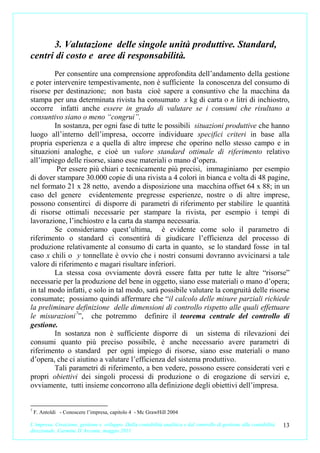 3. Valutazione delle singole unità produttive. Standard,
centri di costo e aree di responsabilità.
        Per consentire una comprensione approfondita dell’andamento della gestione
e poter intervenire tempestivamente, non è sufficiente la conoscenza del consumo di
risorse per destinazione; non basta cioè sapere a consuntivo che la macchina da
stampa per una determinata rivista ha consumato x kg di carta o n litri di inchiostro,
occorre infatti anche essere in grado di valutare se i consumi che risultano a
consuntivo siano o meno “congrui”.
        In sostanza, per ogni fase di tutte le possibili situazioni produttive che hanno
luogo all’interno dell’impresa, occorre individuare specifici criteri in base alla
propria esperienza e a quella di altre imprese che operino nello stesso campo e in
situazioni analoghe, e cioè un valore standard ottimale di riferimento relativo
all’impiego delle risorse, siano esse materiali o mano d’opera.
         Per essere più chiari e tecnicamente più precisi, immaginiamo per esempio
di dover stampare 30.000 copie di una rivista a 4 colori in bianca e volta di 48 pagine,
nel formato 21 x 28 netto, avendo a disposizione una macchina offset 64 x 88; in un
caso del genere evidentemente pregresse esperienze, nostre o di altre imprese,
possono consentirci di disporre di parametri di riferimento per stabilire le quantità
di risorse ottimali necessarie per stampare la rivista, per esempio i tempi di
lavorazione, l’inchiostro e la carta da stampa necessaria.
        Se consideriamo quest’ultima, è evidente come solo il parametro di
riferimento o standard ci consentirà di giudicare l’efficienza del processo di
produzione relativamente al consumo di carta in quanto, se lo standard fosse in tal
caso x chili o y tonnellate è ovvio che i nostri consumi dovranno avvicinarsi a tale
valore di riferimento e magari risultare inferiori.
        La stessa cosa ovviamente dovrà essere fatta per tutte le altre “risorse”
necessarie per la produzione del bene in oggetto, siano esse materiali o mano d’opera;
in tal modo infatti, e solo in tal modo, sarà possibile valutare la congruità delle risorse
consumate; possiamo quindi affermare che “il calcolo delle misure parziali richiede
la preliminare definizione delle dimensioni di controllo rispetto alle quali effettuare
le misurazioni 7”, che potremmo definire il teorema centrale del controllo di
gestione.
        In sostanza non è sufficiente disporre di un sistema di rilevazioni dei
consumi quanto più preciso possibile, è anche necessario avere parametri di
riferimento o standard per ogni impiego di risorse, siano esse materiali o mano
d’opera, che ci aiutino a valutare l’efficienza del sistema produttivo.
        Tali parametri di riferimento, a ben vedere, possono essere considerati veri e
propri obiettivi dei singoli processi di produzione o di erogazione di servizi e,
ovviamente, tutti insieme concorrono alla definizione degli obiettivi dell’impresa.


7
    F. Antoldi - Conoscere l’impresa, capitolo 4 - Mc GrawHill 2004

L’impresa. Creazione, gestione e sviluppo. Dalla contabilità analitica e dal controllo di gestione alla contabilità   13
direzionale. Carmine D’Arconte, maggio 2011
 