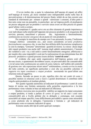 E’ovvio inoltre che, a parte la valutazione dell’operato di reparti ed uffici
nell’impiego di risorse, gli stessi standard sono indispensabili anche nella fase di
preventivazione e di determinazione del prezzo finale; infatti da un lato occorre uno
standard di riferimento per stimare e quindi valorizzare i consumi, d’altra parte è
ben noto come non sia pensabile, in particolare per un’impresa profit, di predisporre
un prezzo adeguato per un prodotto o servizio senza avere un’idea precisa di quanto
quest’ultimo verrà a costare.
         Per completare il quadro serve ora un altro elemento di grande importanza e
cioè individuare nella totalità dell’apparato dei processi produttivi o di erogazione del
servizio, persone, macchinari e processi           che, logicamente e funzionalmente,
costituiscono un insieme omogeneo da un punto di vista produttivo.
         Per esempio la macchina da stampa con il suo personale, la carta, l’inchiostro
l’energia elettrica consumata ecc., può essere considerata un’unità produttiva
funzionalmente omogenea che, in una fase ben definita della lavorazione complessiva
(e cioè la stampa), “consuma” determinate quantità di risorse. Lo stesso dicasi degli
altri reparti produttivi ma anche dell’ insieme degli addetti amministrativi, l’insieme
dei venditori e così via; a tali unità o centri funzionalmente omogenei, afferiscono o
per meglio dire sono imputabili i costi per la realizzazione di una determinata fase del
processo produttivo e quindi possono essere definite “centri di costo”.
         E’ evidente che ogni unità organizzativa dell’impresa genera costi che
devono essere, o quantomeno dovrebbero essere, sia preventivabili che consuntivabili
e in tal senso tutte costituiscono un centro di costo; tuttavia nell’ambito del controllo
di gestione con tale espressione alcuni autori 8 sottintendono, a nostro avviso in modo
del tutto corretto, un significato particolare e cioè che sia possibile calcolare il
rapporto tra input consumato e output prodotto sussistendo tra quest’ultimi una
relazione nota ed oggettiva.
         Questo, facendo un passo in più, significa dire che nei centri di costo è
possibile mettere in relazione costi e ricavi e quindi determinare il contributo della
singola unità produttiva al risultato globale.
          Per quanto riguarda autonomia ed indicatori di performance i centri di costo
hanno di norma una limitata autonomia nella gerarchia organizzativa e la loro
performance viene valutata in base ad indicatori di efficienza.
         Qualora viceversa non sia possibile stabilire un rapporto tra input consumato
e output prodotto, si tende a parlare di centro di spesa; in tal caso i costi sono
consuntivabili più a livello globale che in dettaglio e comunque, non essendo
associabili ad output specifici, sono difficilmente prevedibili e spesso sono misurabili
a corpo piuttosto che in dettaglio; l’autonomia è limitata e gli indicatori di
performance sono ovviamente indicatori di spesa.
          Esistono anche altri tipi di centri quali per esempio:



8
    F. Antoldi - Conoscere l’impresa, capitolo 4 - McGraw-Hill, 2004

L’impresa. Creazione, gestione e sviluppo. Dalla contabilità analitica e dal controllo di gestione alla contabilità   14
direzionale. Carmine D’Arconte, maggio 2011
 