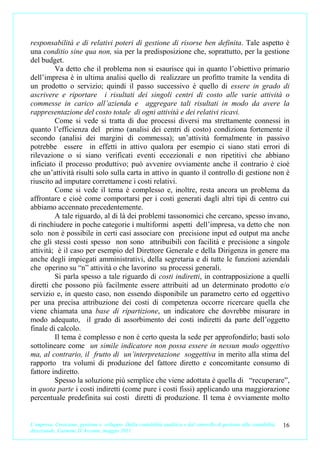 responsabilità e di relativi poteri di gestione di risorse ben definita. Tale aspetto è
una conditio sine qua non, sia per la predisposizione che, soprattutto, per la gestione
del budget.
         Va detto che il problema non si esaurisce qui in quanto l’obiettivo primario
dell’impresa è in ultima analisi quello di realizzare un profitto tramite la vendita di
un prodotto o servizio; quindi il passo successivo è quello di essere in grado di
ascrivere e riportare i risultati dei singoli centri di costo alle varie attività o
commesse in carico all’azienda e aggregare tali risultati in modo da avere la
rappresentazione del costo totale di ogni attività e dei relativi ricavi.
         Come si vede si tratta di due processi diversi ma strettamente connessi in
quanto l’efficienza del primo (analisi dei centri di costo) condiziona fortemente il
secondo (analisi dei margini di commessa); un’attività formalmente in passivo
potrebbe essere in effetti in attivo qualora per esempio ci siano stati errori di
rilevazione o si siano verificati eventi eccezionali e non ripetitivi che abbiano
inficiato il processo produttivo; può avvenire ovviamente anche il contrario è cioè
che un’attività risulti solo sulla carta in attivo in quanto il controllo di gestione non è
riuscito ad imputare correttamene i costi relativi.
         Come si vede il tema è complesso e, inoltre, resta ancora un problema da
affrontare e cioè come comportarsi per i costi generati dagli altri tipi di centro cui
abbiamo accennato precedentemente.
         A tale riguardo, al di là dei problemi tassonomici che cercano, spesso invano,
di rinchiudere in poche categorie i multiformi aspetti dell’impresa, va detto che non
solo non è possibile in certi casi associare con precisione input ed output ma anche
che gli stessi costi spesso non sono attribuibili con facilità e precisione a singole
attività; è il caso per esempio del Direttore Generale e della Dirigenza in genere ma
anche degli impiegati amministrativi, della segretaria e di tutte le funzioni aziendali
che operino su “n” attività o che lavorino su processi generali.
         Si parla spesso a tale riguardo di costi indiretti, in contrapposizione a quelli
diretti che possono più facilmente essere attribuiti ad un determinato prodotto e/o
servizio e, in questo caso, non essendo disponibile un parametro certo ed oggettivo
per una precisa attribuzione dei costi di competenza occorre ricercare quella che
viene chiamata una base di ripartizione, un indicatore che dovrebbe misurare in
modo adequato, il grado di assorbimento dei costi indiretti da parte dell’oggetto
finale di calcolo.
         Il tema è complesso e non è certo questa la sede per approfondirlo; basti solo
sottolineare come un simile indicatore non possa essere in nessun modo oggettivo
ma, al contrario, il frutto di un’interpretazione soggettiva in merito alla stima del
rapporto tra volumi di produzione del fattore diretto e concomitante consumo di
fattore indiretto.
         Spesso la soluzione più semplice che viene adottata è quella di “recuperare”,
in quota parte i costi indiretti (come pure i costi fissi) applicando una maggiorazione
percentuale predefinita sui costi diretti di produzione. Il tema è ovviamente molto


L’impresa. Creazione, gestione e sviluppo. Dalla contabilità analitica e dal controllo di gestione alla contabilità   16
direzionale. Carmine D’Arconte, maggio 2011
 