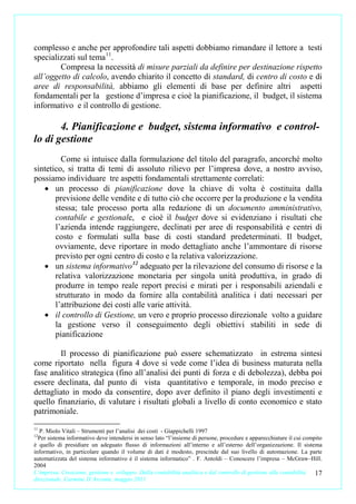 complesso e anche per approfondire tali aspetti dobbiamo rimandare il lettore a testi
specializzati sul tema 11.
        Compresa la necessità di misure parziali da definire per destinazione rispetto
all’oggetto di calcolo, avendo chiarito il concetto di standard, di centro di costo e di
aree di responsabilità, abbiamo gli elementi di base per definire altri aspetti
fondamentali per la gestione d’impresa e cioè la pianificazione, il budget, il sistema
informativo e il controllo di gestione.

       4. Pianificazione e budget, sistema informativo e control-
lo di gestione
         Come si intuisce dalla formulazione del titolo del paragrafo, ancorché molto
sintetico, si tratta di temi di assoluto rilievo per l’impresa dove, a nostro avviso,
possiamo individuare tre aspetti fondamentali strettamente correlati:
   • un processo di pianificazione dove la chiave di volta è costituita dalla
       previsione delle vendite e di tutto ciò che occorre per la produzione e la vendita
       stessa; tale processo porta alla redazione di un documento amministrativo,
       contabile e gestionale, e cioè il budget dove si evidenziano i risultati che
       l’azienda intende raggiungere, declinati per aree di responsabilità e centri di
       costo e formulati sulla base di costi standard predeterminati. Il budget,
       ovviamente, deve riportare in modo dettagliato anche l’ammontare di risorse
       previsto per ogni centro di costo e la relativa valorizzazione.
   • un sistema informativo 12 adeguato per la rilevazione del consumo di risorse e la
       relativa valorizzazione monetaria per singola unità produttiva, in grado di
       produrre in tempo reale report precisi e mirati per i responsabili aziendali e
       strutturato in modo da fornire alla contabilità analitica i dati necessari per
       l’attribuzione dei costi alle varie attività.
   • il controllo di Gestione, un vero e proprio processo direzionale volto a guidare
       la gestione verso il conseguimento degli obiettivi stabiliti in sede di
       pianificazione

        Il processo di pianificazione può essere schematizzato in estrema sintesi
come riportato nella figura 4 dove si vede come l’idea di business maturata nella
fase analitico strategica (fino all’analisi dei punti di forza e di debolezza), debba poi
essere declinata, dal punto di vista quantitativo e temporale, in modo preciso e
dettagliato in modo da consentire, dopo aver definito il piano degli investimenti e
quello finanziario, di valutare i risultati globali a livello di conto economico e stato
patrimoniale.
11
  P. Miolo Vitali – Strumenti per l’analisi dei costi - Giappichelli 1997
12
  Per sistema informativo deve intendersi in senso lato “l’insieme di persone, procedure e apparecchiature il cui compito
è quello di presidiare un adeguato flusso di informazioni all’interno e all’esterno dell’organizzazione. Il sistema
informativo, in particolare quando il volume di dati è modesto, prescinde dal suo livello di automazione. La parte
automatizzata del sistema informativo è il sistema informatico” . F. Antoldi – Conoscere l’impresa – McGraw–Hill.
2004
L’impresa. Creazione, gestione e sviluppo. Dalla contabilità analitica e dal controllo di gestione alla contabilità   17
direzionale. Carmine D’Arconte, maggio 2011
 