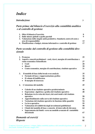 Indice
           Introduzione                                                                                               3


           Parte prima: dal bilancio d’esercizio alla contabilità analitica
           e al controllo di gestione

               1. Oltre il bilancio d’esercizio                                                                       8
               2. Dalle misure globali a quelle parziali                                                              9
               3. Valutazione delle singole unità produttive. Standard, centro di costo e
                  aree di responsabilità                                                                              13
               4. Pianificazione e budget, sistema informativo e controllo di gestione                                17


           Parte seconda: dal controllo di gestione alla contabilità dire-
           zionale

               1. Premessa                                                                                            25
               2. Aspetti e concetti preliminari: costi, ricavi, margine di contribuzione e
                  conto economico riclassificato                                                                      27
                  • Costi                                                                                             28
                  • Ricavi                                                                                            30
                  • Conto economico, margine di contribuzione, risultato operativo                                    31

               3.    Il modello di base della break-even analysis                                                     35
                    • Formule di base e rappresentazione grafica                                                      36
                    • Il volume di indifferenza                                                                       40
                    • Il margine di sicurezza                                                                         43

               4.       L’estensione del modello                                                                      45

                    •     Calcolo di un risultato operativo predeterminato                                            46
                    •     Espressione algebrica e grafico del risultato operativo                                     48
                    •     Relazione tra la retta dei ricavi, dei costi totali e del risultato
                          operativo                                                                                   50
                    •     Approfondimento sulla curva del risultato operativo                                         51
                    •     Variazione del risultato operativo in funzione della quantità                               54
                    •     La leva operativa                                                                           55
                    •     Valutazione di redditività degli investimenti pubblicitari                                  58
                    •     I limiti del modello di base e concetto di intervallo di rilevanza                          64
                    •     Superamento dei limiti: verso un modello avanzato di contabilità
                          direzionale                                                                                 67

           Domande ed esercizi                                                                                        75
           Risposte                                                                                                   82

L’impresa. Creazione, gestione e sviluppo. Dalla contabilità analitica e dal controllo di gestione alla contabilità        2
direzionale. Carmine D’Arconte, maggio 2011
 