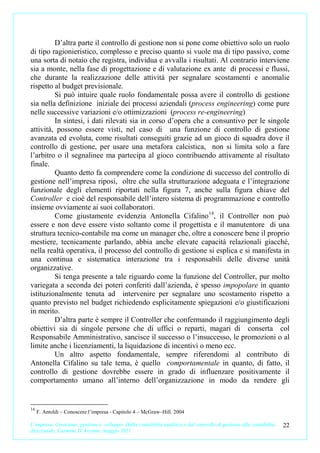 D’altra parte il controllo di gestione non si pone come obiettivo solo un ruolo
di tipo ragionieristico, complesso e preciso quanto si vuole ma di tipo passivo, come
una sorta di notaio che registra, individua e avvalla i risultati. Al contrario interviene
sia a monte, nella fase di progettazione e di valutazione ex ante di processi e flussi,
che durante la realizzazione delle attività per segnalare scostamenti e anomalie
rispetto al budget previsionale.
         Si può intuire quale ruolo fondamentale possa avere il controllo di gestione
sia nella definizione iniziale dei processi aziendali (process engineering) come pure
nelle successive variazioni e/o ottimizzazioni (process re-engineering)
         In sintesi, i dati rilevati sia in corso d’opera che a consuntivo per le singole
attività, possono essere visti, nel caso di una funzione di controllo di gestione
avanzata ed evoluta, come risultati conseguiti grazie ad un gioco di squadra dove il
controllo di gestione, per usare una metafora calcistica, non si limita solo a fare
l’arbitro o il segnalinee ma partecipa al gioco contribuendo attivamente al risultato
finale.
         Quanto detto fa comprendere come la condizione di successo del controllo di
gestione nell’impresa riposi, oltre che sulla strutturazione adeguata e l’integrazione
funzionale degli elementi riportati nella figura 7, anche sulla figura chiave del
Controller e cioè del responsabile dell’intero sistema di programmazione e controllo
insieme ovviamente ai suoi collaboratori.
         Come giustamente evidenzia Antonella Cifalino 14, il Controller non può
essere e non deve essere visto soltanto come il progettista e il manutentore di una
struttura tecnico-contabile ma come un manager che, oltre a conoscere bene il proprio
mestiere, tecnicamente parlando, abbia anche elevate capacità relazionali giacché,
nella realtà operativa, il processo del controllo di gestione si esplica e si manifesta in
una continua e sistematica interazione tra i responsabili delle diverse unità
organizzative.
         Si tenga presente a tale riguardo come la funzione del Controller, pur molto
variegata a seconda dei poteri conferiti dall’azienda, è spesso impopolare in quanto
istituzionalmente tenuta ad intervenire per segnalare uno scostamento rispetto a
quanto previsto nel budget richiedendo esplicitamente spiegazioni e/o giustificazioni
in merito.
         D’altra parte è sempre il Controller che confermando il raggiungimento degli
obiettivi sia di singole persone che di uffici o reparti, magari di conserta col
Responsabile Amministrativo, sancisce il successo o l’insuccesso, le promozioni o al
limite anche i licenziamenti, la liquidazione di incentivi o meno ecc.
         Un altro aspetto fondamentale, sempre riferendomi al contributo di
Antonella Cifalino su tale tema, è quello comportamentale in quanto, di fatto, il
controllo di gestione dovrebbe essere in grado di influenzare positivamente il
comportamento umano all’interno dell’organizzazione in modo da rendere gli


14
     F. Antoldi – Conoscere l’impresa - Capitolo 4 – McGraw–Hill. 2004

L’impresa. Creazione, gestione e sviluppo. Dalla contabilità analitica e dal controllo di gestione alla contabilità   22
direzionale. Carmine D’Arconte, maggio 2011
 