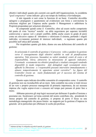 obiettivi individuali quanto più coerenti con quelli dell’organizzazione, la cosiddetta
“goal congruence” come indicato già a suo tempo da Anthony e Govindarajan.
         A tale riguardo si noti come la funzione di un buon Controller dovrebbe
spingersi a propugnare o quantomeno ad evidenziare con forza e convinzione la
soluzione migliore per l’impresa anche quando il Management o addirittura la
Proprietà propendano per soluzioni alternative.
         Si comprende quindi come il Controller, oltre ad essere molto competente
dal punto di vista “tecnico” nonché un abile negoziatore per superare invitabili
controversie e spesso veri e propri conflitti, debba anche essere in grado di porsi
come un educatore capace di introdurre e valorizzare il sistema, portando i singoli
individui, ovviamente portatori di interessi individuali, a ragionare quanto più
possibile nell’ottica dell’azienda.
         Per ricapitolare quanto già detto, diamo ora una definizione del controllo di
gestione:

        In un'azienda il controllo di gestione è il processo volto a guidare la gestione
        verso il conseguimento degli obiettivi stabiliti in sede di pianificazione
        operativa. Tale processo, basandosi su valori standard, centri di costo e di
        responsabilità, rileva, attraverso la misurazione di appositi indicatori,
        l’eventuale scostamento tra obiettivi pianificati e risultati conseguiti rendendo
        disponibili in modo tempestivo dati dettagliati sugli scostamenti stessi,
        affinché la Direzione e i responsabili possano intervenire immediatamente e
        attuare tempestivamente le opportune azioni correttive 15. La figura del
        Controller riveste un ruolo fondamentale per il successo del sistema di
        controllo di gestione.

         Quanto sopra indicato dovrebbe consentire di comprendere come il controllo
di gestione non sia riconducibile ad un mero fatto contabile ma come si tratti invece
di un vero e proprio processo manageriale di primaria importanza, da cui nessuna
impresa che voglia sopravvivere e crescere nel tempo può pensare di poter fare a
meno.
         Abbiamo percorso gli step logici necessari per delineare il quadro d’insieme e
possiamo ora focalizzarci sul tema centrale del nostro contributo che, prendendo le
mosse proprio dal controllo di gestione, si propone di porre il focus su una
metodologia manageriale che possa fornire un supporto per la gestione d’impresa in
generale ed in particolare per effettuare le scelte più proficue.




15
  Adattato da http://it.wikipedia.org/wiki/Controllo_di_gestione
L’impresa. Creazione, gestione e sviluppo. Dalla contabilità analitica e dal controllo di gestione alla contabilità   23
direzionale. Carmine D’Arconte, maggio 2011
 