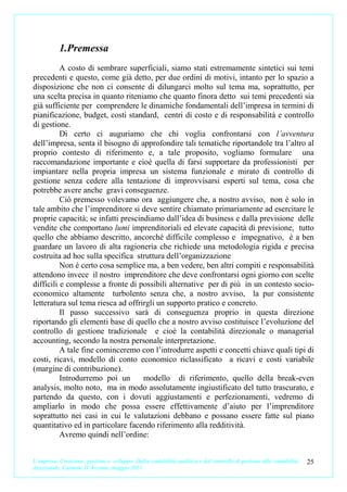 1.Premessa
          A costo di sembrare superficiali, siamo stati estremamente sintetici sui temi
precedenti e questo, come già detto, per due ordini di motivi, intanto per lo spazio a
disposizione che non ci consente di dilungarci molto sul tema ma, soprattutto, per
una scelta precisa in quanto riteniamo che quanto finora detto sui temi precedenti sia
già sufficiente per comprendere le dinamiche fondamentali dell’impresa in termini di
pianificazione, budget, costi standard, centri di costo e di responsabilità e controllo
di gestione.
          Di certo ci auguriamo che chi voglia confrontarsi con l’avventura
dell’impresa, senta il bisogno di approfondire tali tematiche riportandole tra l’altro al
proprio contesto di riferimento e, a tale proposito, vogliamo formulare una
raccomandazione importante e cioè quella di farsi supportare da professionisti per
impiantare nella propria impresa un sistema funzionale e mirato di controllo di
gestione senza cedere alla tentazione di improvvisarsi esperti sul tema, cosa che
potrebbe avere anche gravi conseguenze.
          Ciò premesso volevamo ora aggiungere che, a nostro avviso, non è solo in
tale ambito che l’imprenditore si deve sentire chiamato primariamente ad esercitare le
proprie capacità; se infatti prescindiamo dall’idea di business e dalla previsione delle
vendite che comportano lumi imprenditoriali ed elevate capacità di previsione, tutto
quello che abbiamo descritto, ancorché difficile complesso e impegnativo, è a ben
guardare un lavoro di alta ragioneria che richiede una metodologia rigida e precisa
costruita ad hoc sulla specifica struttura dell’organizzazione
          Non è certo cosa semplice ma, a ben vedere, ben altri compiti e responsabilità
attendono invece il nostro imprenditore che deve confrontarsi ogni giorno con scelte
difficili e complesse a fronte di possibili alternative per di più in un contesto socio-
economico altamente turbolento senza che, a nostro avviso, la pur consistente
letteratura sul tema riesca ad offrirgli un supporto pratico e concreto.
          Il passo successivo sarà di conseguenza proprio in questa direzione
riportando gli elementi base di quello che a nostro avviso costituisce l’evoluzione del
controllo di gestione tradizionale e cioè la contabilità direzionale o managerial
accounting, secondo la nostra personale interpretazione.
          A tale fine cominceremo con l’introdurre aspetti e concetti chiave quali tipi di
costi, ricavi, modello di conto economico riclassificato a ricavi e costi variabile
(margine di contribuzione).
          Introdurremo poi un       modello di riferimento, quello della break-even
analysis, molto noto, ma in modo assolutamente ingiustificato del tutto trascurato, e
partendo da questo, con i dovuti aggiustamenti e perfezionamenti, vedremo di
ampliarlo in modo che possa essere effettivamente d’aiuto per l’imprenditore
soprattutto nei casi in cui le valutazioni debbano e possano essere fatte sul piano
quantitativo ed in particolare facendo riferimento alla redditività.
          Avremo quindi nell’ordine:


L’impresa. Creazione, gestione e sviluppo. Dalla contabilità analitica e dal controllo di gestione alla contabilità   25
direzionale. Carmine D’Arconte, maggio 2011
 