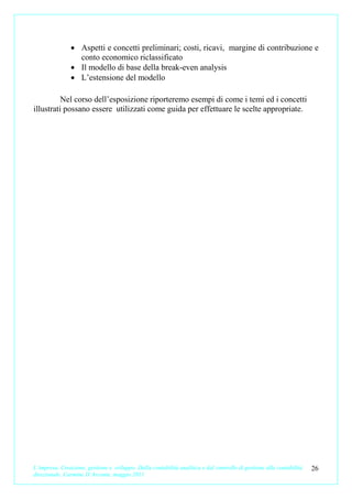 • Aspetti e concetti preliminari; costi, ricavi, margine di contribuzione e
                 conto economico riclassificato
               • Il modello di base della break-even analysis
               • L’estensione del modello

          Nel corso dell’esposizione riporteremo esempi di come i temi ed i concetti
illustrati possano essere utilizzati come guida per effettuare le scelte appropriate.




L’impresa. Creazione, gestione e sviluppo. Dalla contabilità analitica e dal controllo di gestione alla contabilità   26
direzionale. Carmine D’Arconte, maggio 2011
 