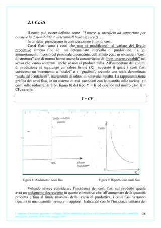 2.1 Costi

         Il costo può essere definito come “l’onere, il sacrificio da sopportare per
ottenere la disponibilità di determinati beni e/o servizi”.
         In tal sede prenderemo in considerazione 3 tipi di costi.
         Costi fissi: sono i costi che non si modificano al variare del livello
produttivo almeno fino ad un determinato intervallo di produzione. Es. gli
ammortamenti, il costo del personale dipendente, dell’affitto ecc.; in sostanza i “costi
di struttura” che di norma hanno anche la caratteristica di “non essere evitabili” nel
senso che vanno sostenuti anche se non si produce nulla. All’aumentare dei volumi
di produzione si raggiunge un valore limite (X) superato il quale i costi fissi
subiscono un incremento a “sbalzi” o a “gradino”, secondo una scala denominata
“scala del Pantaleoni”, incremento di solito di notevole impatto. La rappresentazione
grafica dei costi fissi, in un sistema di assi cartesiani con le quantità sulle ascisse e i
costi sulle ordinate, sarà (v. figura 8) del tipo Y = K ed essendo nel nostro caso K =
CF, avremo:

                                                             Y = CF




      Figura 8. Andamento costi fissi                                        Figura 9. Ripartizione costi fissi

          Volendo invece considerare l’incidenza dei costi fissi sul prodotto questa
avrà un andamento decrescente in quanto è intuitivo che, all’aumentare della quantità
prodotta e fino al limite massimo della capacità produttiva, i costi fissi verranno
ripartiti su una quantità sempre maggiore. Indicando con Iu l’incidenza unitaria dei


L’impresa. Creazione, gestione e sviluppo. Dalla contabilità analitica e dal controllo di gestione alla contabilità   28
direzionale. Carmine D’Arconte, maggio 2011
 
