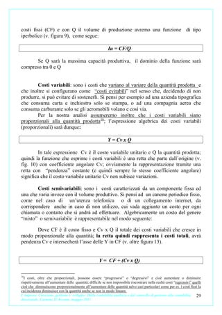 costi fissi (CF) e con Q il volume di produzione avremo una funzione di tipo
iperbolico (v. figura 9), come segue:

                                                            Iu = CF/Q

       Se Q sarà la massima capacità produttiva, il dominio della funzione sarà
compreso tra 0 e Q


        Costi variabili: sono i costi che variano al variare della quantità prodotta e
che inoltre si configurano come “costi evitabili” nel senso che, decidendo di non
produrre, si può evitare di sostenerli. Si pensi per esempio ad una azienda tipografica
che consuma carta e inchiostro solo se stampa, o ad una compagnia aerea che
consuma carburante solo se gli aeromobili volano e così via.
        Per la nostra analisi assumeremo inoltre che i costi variabili siano
proporzionali alla quantità prodotta16; l’espressione algebrica dei costi variabili
(proporzionali) sarà dunque:

                                                            Y = Cv x Q

        In tale espressione Cv è il costo variabile unitario e Q la quantità prodotta;
quindi la funzione che esprime i costi variabili è una retta che parte dall’origine (v.
fig. 10) con coefficiente angolare Cv; ovviamente la rappresentazione tramite una
retta con “pendenza” costante (e quindi sempre lo stesso coefficiente angolare)
significa che il costo variabile unitario Cv non subisce variazioni.

        Costi semivariabili: sono i costi caratterizzati da un componente fissa ed
una che varia invece con il volume produttivo. Si pensi ad un canone periodico fisso,
come nel caso di un’utenza telefonica o di un collegamento internet, da
corrispondere anche in caso di non utilizzo, cui vada aggiunto un costo per ogni
chiamata o contatto che si andrà ad effettuare. Algebricamente un costo del genere
“misto” o semivariabile è rappresentabile nel modo seguente:

       Dove CF è il costo fisso e Cv x Q il totale dei costi variabili che cresce in
modo proporzionale alla quantità; la retta quindi rappresenta i costi totali, avrà
pendenza Cv e intersecherà l’asse delle Y in CF (v. oltre figura 13).


                                                      Y = CF + (Cv x Q)

16
  I costi, oltre che proporzionali, possono essere “progressivi” o “degressivi” e cioè aumentare o diminuire
rispettivamente all’aumentare delle quantità; difficile se non impossibile riscontrare nella realtà costi “regressivi” quelli
cioè che diminuiscono proporzionalmente all’aumentare delle quantità salvo casi particolari come per es. i costi fissi la
cui incidenza diminuisce con la quantità anche se non in modo lineare.
L’impresa. Creazione, gestione e sviluppo. Dalla contabilità analitica e dal controllo di gestione alla contabilità      29
direzionale. Carmine D’Arconte, maggio 2011
 
