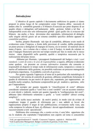 Introduzione
         L’obiettivo di questo capitolo è decisamente ambizioso in quanto ci siamo
proposti in primo luogo di far comprendere come l’impresa abbia necessità di
andare oltre la contabilità generale e il bilancio d’esercizio per poter disporre di un
quadro chiaro e dettagliato sull’andamento della gestione. Infatti a tal fine è
indispensabile avere non solo informazioni globali quali quelle che si evincono dal
bilancio ma anche, e forse dovremmo dire soprattutto, informazioni di dettaglio
sulle singole attività grazie ad un sistema contabile specifico definito appunto di
contabilità analitica.
         Inoltre, proprio illustrando tale tipo di contabilità, abbiamo avuto modo di
evidenziare come l’impresa, a fronte delle previsioni di vendite, debba predisporre
un piano preciso e dettagliato di impegno di risorse, sia in termini di materiali che di
mano d’opera, sia a volume che a valore, e cioè il budget, in modo da valutare ex
ante l’impegno finanziario previsto nel tempo nonché per fare in modo che le stesse
risorse siano disponibili nella quantità, qualità e tempistica necessaria per la
realizzazione del piano stesso.
          Abbiamo poi illustrato, i presupposti fondamentali del budget e cioè i costi
standard, i centri di costo e le aree di responsabilità; a seguire, abbiamo evidenziato
come qualora sia presente un sistema informativo avanzato che consenta ai
responsabili di disporre in tempo reale di informazioni esatte, tempestive e mirate in
merito all’andamento della gestione, sia possibile realizzare un processo manageriale
di primaria importanza, il cosiddetto controllo di gestione.
         Per quanto riguarda l’approccio al tema ed in particolare alla metodologia di
“costruzione” del sistema di controllo di gestione, abbiamo semplificato fortemente il
quadro di riferimento sia per motivi di spazio che, soprattutto, per rappresentare un
modello molto semplice, facilmente comprensibile per gli studenti e, speriamo, utile
per l’imprenditore.
         Ad esempio per quanto riguarda le “classificazioni di costo” abbiamo
considerato solamente quella a “costi fissi e costi variabili” con un accenno sintetico
ai costi diretti e indiretti, mentre per quanto riguarda la “configurazione dei costi”,
abbiamo fatto riferimento solamente a quella a “costi variabili” (direct costing
semplice) 1.
         Tale scelta nasce anzitutto da motivi pratici, in modo cioè da evitare di
complicare troppo il quadro di riferimento per i non addetti ai lavori che
rappresentano proprio il target di tale pubblicazione; ovviamente nulla vieta, una
volta compreso lo schema di base, di effettuare i dovuti approfondimenti ricorrendo
successivamente a testi specializzati 2.
         Dobbiamo dire comunque che, a nostro avviso, è senz’altro opportuno che
sia lo studente che soprattutto l’imprenditore non esperto sul tema si concentrino
1
    Vedi. per approfondimenti F. Antoldi - Conoscere l’impresa , capitolo 4 - McGraw-Hill
2
    Vedi in particolare Management. Budget e controllo di gestione, Il sole 24ore
L’impresa. Creazione, gestione e sviluppo. Dalla contabilità analitica e dal controllo di gestione alla contabilità   3
direzionale. Carmine D’Arconte, maggio 2011
 