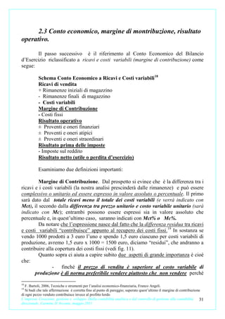 2.3 Conto economico, margine di montribuzione, risultato
operativo.

        Il passo successivo è il riferimento al Conto Economico del Bilancio
d’Esercizio riclassificato a ricavi e costi variabili (margine di contribuzione) come
segue:

           Schema Conto Economico a Ricavi e Costi variabili18
           Ricavi di vendita
           + Rimanenze iniziali di magazzino
           - Rimanenze finali di magazzino
           - Costi variabili
           Margine di Contribuzione
           - Costi fissi
           Risultato operativo
           ± Proventi e oneri finanziari
           ± Proventi e oneri atipici
           ± Proventi e oneri straordinari
           Risultato prima delle imposte
           - Imposte sul reddito
           Risultato netto (utile o perdita d’esercizio)

           Esaminiamo due definizioni importanti:

         Margine di Contribuzione. Dal prospetto si evince che è la differenza tra i
ricavi e i costi variabili (la nostra analisi prescinderà dalle rimanenze) e può essere
complessivo o unitario ed essere espresso in valore assoluto o percentuale. Il primo
sarà dato dal totale ricavi meno il totale dei costi variabili (e verrà indicato con
Mct), il secondo dalla differenza tra prezzo unitario e costo variabile unitario (sarà
indicato con Mc); entrambi possono essere espressi sia in valore assoluto che
percentuale e, in quest’ultimo caso, saranno indicati con Mct% o Mc%.
         Da notare che l’espressione nasce dal fatto che la differenza residua tra ricavi
e costi variabili “contribuisce” appunto al recupero dei costi fissi. 19 In sostanza se
vendo 1000 prodotti a 3 euro l’uno e spendo 1,5 euro ciascuno per costi variabili di
produzione, avremo 1,5 euro x 1000 = 1500 euro, diciamo “residui”, che andranno a
contribuire alla copertura dei costi fissi (vedi fig. 11).
         Quanto sopra ci aiuta a capire subito due aspetti di grande importanza è cioè
che:
                - finché il prezzo di vendita è superiore al costo variabile di
       produzione è di norma preferibile vendere piuttosto che non vendere perché

18
  F. Bartoli, 2006, Tecniche e strumenti per l’analisi economico-finanziaria, Franco Angeli.
19
  Si badi che tale affermazione è corretta fino al punto di pareggio; superato quest’ultimo il margine di contribuzione
di ogni pezzo venduto contribuisce invece al profitto lordo
L’impresa. Creazione, gestione e sviluppo. Dalla contabilità analitica e dal controllo di gestione alla contabilità   31
direzionale. Carmine D’Arconte, maggio 2011
 