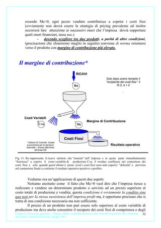 essendo Mc>0, ogni pezzo venduto contribuisce a coprire i costi fissi
         (ovviamente non dovrà essere la strategia di pricing prevalente ed inoltre
         occorrerà fare attenzione ai successivi oneri che l’impresa dovrà sopportare
         quali oneri finanziari, tasse ecc.)
                  - dovendo scegliere tra due prodotti, a parità di altre condizioni,
         (precisazione che chiariremo meglio in seguito) conviene di norma orientarsi
         verso il prodotto con margine di contribuzione più elevato.



   Il margine di contribuzione*
                                                        RICAVI
                                                                                     Solo dopo avere riempito il
                                                                                     “recipiente dei costi fissi “ il
                                                      Ru                                      R.O. è > 0

                                                                                                    .




        Costi Variabili
                                                                  Margine di Contribuzione
                      Cvu                                Mc



                                             Costi Fissi
          * Sistemi di Controllo Analisi
          economiche per le decisioni                                                    Risultato operativo
          Aziendali – Antony Merchant
                  McGraw-Hill


Fig. 11. Ru rappresenta il ricavo unitario che “transita” nell’ impresa e in quota parte immediatamente
“fuoriesce” a coprire il costo variabile di produzione Cvu; il residuo confluisce nel contenitore dei
costi fissi e solo quando quest’ultimo è pieno (cioè i costi fissi sono stati coperti) “deborda” e perviene
nel contenitore finale a costituire il risultato operativo positivo o profitto.


          Vediamo ora un’applicazione di questi due aspetti.
          Notiamo anzitutto come il fatto che Mc>0 vuol dire che l’impresa riesce a
realizzare e vendere un determinato prodotto o servizio ad un prezzo superiore al
costo totale di produzione e vendita; questa condizione è ovviamente la conditio sine
qua non per la stessa sussistenza dell’impresa profit ma, è opportuno precisare che si
tratta di una condizione necessaria ma non sufficiente.
          Il prezzo di un prodotto non può essere solo superiore al costo variabile di
produzione ma deve anche consentire il recupero dei costi fissi di competenza e degli
L’impresa. Creazione, gestione e sviluppo. Dalla contabilità analitica e dal controllo di gestione alla contabilità     32
direzionale. Carmine D’Arconte, maggio 2011
 