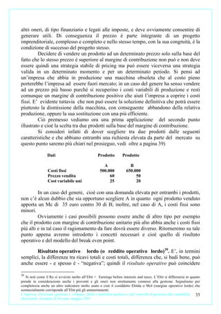 altri oneri, di tipo finanziario e legati alle imposte, e deve ovviamente consentire di
generare utili. Di conseguenza il prezzo è parte integrante di un progetto
imprenditoriale, complesso e completo e nello stesso tempo, con la sua congruità, è la
condizione di successo del progetto stesso.
         Decidere di vendere un prodotto ad un determinato prezzo solo sulla base del
fatto che lo stesso prezzo è superiore al margine di contribuzione non può e non deve
essere quindi una strategia stabile di pricing ma può essere viceversa una strategia
valida in un determinato momento e per un determinato periodo. Si pensi ad
un’impresa che abbia in produzione una macchina obsoleta che al costo pieno
porterebbe l’impresa ad essere fuori mercato; in un caso del genere ha senso vendere
ad un prezzo più basso purché si recuperino i costi variabili di produzione e resti
comunque un margine di contribuzione positivo che aiuti l’impresa a coprire i costi
fissi. E’ evidente tuttavia che non può essere la soluzione definitiva che potrà essere
piuttosto la dismissione della macchina, con conseguente abbandono della relativa
produzione, oppure la sua sostituzione con una più efficiente.
         Ciò premesso vediamo ora una prima applicazione del secondo punto
illustrato e cioè la scelta tra due prodotti sulla base del margine di contribuzione.
         Si consideri infatti di dover scegliere tra due prodotti dalle seguenti
caratteristiche e che abbiano entrambi una richiesta elevata da parte del mercato su
questo punto saremo più chiari nel prosieguo, vedi oltre a pagina 39)

                 Dati                              Prodotto        Prodotto

                                                      A                B
                 Costi fissi                        500.000          650.000
                 Prezzo vendita                          60               50
                 Cost variabile uni                      25               20

         In un caso del genere, cioè con una domanda elevata per entrambi i prodotti,
non c’è alcun dubbio che sia opportuno scegliere A in quanto ogni prodotto venduto
apporta un Mc di 35 euro contro 30 di B; inoltre, nel caso di A, i costi fissi sono
minori.
         Ovviamente i casi possibili possono essere anche di altro tipo per esempio
che il prodotto con margine di contribuzione unitario più alto abbia anche i costi fissi
più alti e in tal caso il ragionamento da fare dovrà essere diverso. Ritorneremo su tale
punto appena avremo introdotto i concetti necessari e cioè quello di risultato
operativo e del modello del break even point.

       Risultato operativo lordo (o reddito operativo lordo)20. E’, in termini
semplici, la differenza tra ricavi totali e costi totali, differenza che, si badi bene, può
anche essere - e spesso è - “negativa”; quindi il risultato operativo può coincidere

20
   Si noti come il Ro si avvicini molto all’Ebit = Earnings before interests and taxes. L’Ebit si differenzia in quanto
prende in considerazione anche i proventi e gli oneri non strettamente connessi alla gestione. Segnaliamo per
completezza anche un altro indicatore molto usato e cioè il cosiddetto Ebitda o Mol (margine operativo lordo) che
sostanzialmente corrisponde all’Ebit più gli ammortamenti.
L’impresa. Creazione, gestione e sviluppo. Dalla contabilità analitica e dal controllo di gestione alla contabilità 33
direzionale. Carmine D’Arconte, maggio 2011
 