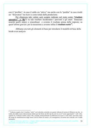 con il “profitto”, in caso il saldo sia “attivo” ma anche con la “perdita” in caso risulti
un “disavanzo” tra ricavi e costo totale della produzione.
        Per chiarezza tale valore sarà sempre indicato nel testo come “risultato
operativo” o “Ro”; su tale risultato incideranno i proventi e gli oneri finanziari
nonché quelli atipici e straordinari e avremo il risultato prima delle imposte; su
quest’ultimo graverà poi la tassazione e avremo infine il risultato netto21.

       Abbiamo ora tutti gli elementi di base per introdurre il modello di base della
break-even analysis




21
  Vedremo meglio che il risultato “netto” così calcolato coincide con quanto indicato di norma in Bilancio ma che, in
realtà, dovrebbe essere ulteriormente ridotto per far fronte ad altri tipi di costi tra cui il “costo opportunità” ( vedi oltre,
capitolo 4). Vedremo inoltre come il Ro, essendo sostanzialmente la differenza tra ricavi e costi totali, non tiene conto
dei tempi di manifestazione degli stessi (cioè di flussi di cassa) e, di conseguenza, di norma non coincide con il saldo
monetario.
L’impresa. Creazione, gestione e sviluppo. Dalla contabilità analitica e dal controllo di gestione alla contabilità         34
direzionale. Carmine D’Arconte, maggio 2011
 