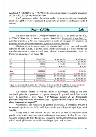 venduti, CF =300.000 e Cv = 70 ?” Con dei semplici passaggi ovviamente troveremo
10.000 = 300.000/(p-70); da cui p = 100
         La 2 può essere inoltre formulata anche in un modo diverso; ricordando
infatti che (P-Cv) = Mc o margine di contribuzione unitario e sostituendo nella 2
avremo:

                                 Qbep = CF/Mc                                                                2bis
        Da notare che un Mc = 30 si può ottenere da 100-70 ma anche da 130-100,
da 3500-3470 ecc. ecc.; in sostanza, a parità di costi fissi, la quantità di equilibrio Q,
calcolata tramite la 2 bis, può rappresentare il punto di pareggio per situazioni di
partenza diverse per quanto riguarda il prezzo e il costo variabile.
        Ovviamente va tenuto presente che situazioni del genere, pur evidenziando
elementi del tutto identici, e cioè lo stesso volume di pareggio e lo stesso margine di
contribuzione unitario, sono in realtà molto diverse se consideriamo sia i ricavi che
l’impiego di capitali (vedi figura 12).

CF                                       € 300.000,00                   € 300.000,00                     € 300.000,00
P                                            € 100,00                       € 130,00                        € 3.500,00
CV                                            € 70,00                       € 100,00                        € 3.470,00
Mc                                            € 30,00                        € 30,00                           € 30,00

Qbep                                        10.000,00                      10.000,00                       10.000,00
Ricavi                                 € 1.000.000,00                 € 1.300.000,00                 € 35.000.000,00
Cvt                                      € 700.000,00                 € 1.000.000,00                 € 34.700.000,00
CF                                       € 300.000,00                   € 300.000,00                    € 300.000,00
CT                                     € 1.000.000,00                 € 1.300.000,00                 € 35.000.000,00

Figura 12. Esempio di 3 situazioni che evidenziano la stessa quantità di equilibrio e lo stesso margine di
contribuzione unitario ma che evidenziano ricavi e “impieghi” di capitale molto diversi tra di loro


         La formula “madre” ci consente inoltre di rispondere anche ad un altro
quesito di primaria importanza che riguarda non più le quantità ma il fatturato o i
ricavi di equilibrio e cioè: “qual è il fatturato minimo di un determinato
prodotto/servizio che deve essere realizzato affinché i costi, sia fissi che variabili,
siano integralmente coperti?”
         Ovviamente, una volta nota la quantità di pareggio, è immediato trovare il
fatturato di equilibrio; sarà infatti sufficiente moltiplicare tale quantità per il prezzo di
vendita.
         Esiste tuttavia una formula “ad hoc” che vale la pena di conoscere anche
perché consente di evidenziare aspetti decisamente interessanti e inoltre diventa come
vedremo imprescindibile in determinate situazioni; per trovare tale formula partiremo
dalla 2 e moltiplicheremo entrambi i membri per il prezzo P e avremo:


L’impresa. Creazione, gestione e sviluppo. Dalla contabilità analitica e dal controllo di gestione alla contabilità   37
direzionale. Carmine D’Arconte, maggio 2011
 