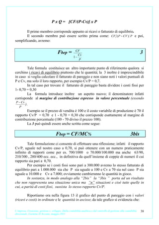 P x Q = [CF/(P-Cv)] x P

        Il primo membro corrisponde appunto ai ricavi o fatturato di equilibrio.
        Il secondo membro può essere scritto prima come: CF ( P − CV ) P e poi,
semplificando, avremo:

                                                        CF
                                        Fbep =            Cv
                                                                                                                      3
                                                       1−
                                                          P

        Tale formula costituisce un altro importante punto di riferimento qualora si
cerchino i ricavi di equilibrio piuttosto che le quantità; la 3 inoltre è imprescindibile
in caso si voglia calcolare il fatturato di pareggio e non siano noti i valori puntuali di
P e Cv, ma solo il loro rapporto, per esempio Cv/P = 0,7.
        In tal caso per trovare il fatturato di pareggio basta dividere i costi fissi per
1- 0,70 = 0,30
        La formula introduce inoltre un aspetto nuovo; il denominatore infatti
corrisponde al margine di contribuzione espresso in valore percentuale (essendo
P − Cv
       ).
  P
        Esempio se il prezzo di vendita è 100 e il costo variabile di produzione è 70 il
rapporto Cv/P = 0,70 e 1 - 0,70 = 0,30 che corrisponde esattamente al margine di
contribuzione percentuale (100 - 70 diviso il prezzo 100).
        La 3 può quindi essere anche scritta come segue:

                                      Fbep = CF/MC%                                                          3bis
         Tale formulazione ci consente di effettuare una riflessione; infatti il rapporto
Cv/P, uguale nel nostro caso a 0,70, si può ottenere con un numero praticamente
infinito di rapporti come per es. 700/1000 o 70.000/100.000 ma anche 63/90,
210/300 , 280/400 ecc. ecc., in definitiva da quell’insieme di coppie di numeri il cui
rapporto sia pari a 0,70.
         Per esempio se i costi fissi sono pari a 300.000 avremo lo stesso fatturato di
equilibrio pari a 1.000.000 sia che P sia uguale a 100 e Cv a 70 sia nel caso P sia
uguale a 10.000 e Cv a 7.000; ovviamente cambieranno le quantità in gioco.
         In sostanza, in modo analogo alla “2bis” la “3bis ” porta ad un risultato
che non rappresenta una situazione unica ma “n” situazioni e cioè tutte quelle in
cui, a parità di costi fissi, sussista lo stesso rapporto Cv/P.

         Riportiamo ora nella figura 13 il grafico del punto di pareggio con i valori
(ricavi e costi) in ordinate e le quantità in ascisse; da tale grafico si evidenzia che:

L’impresa. Creazione, gestione e sviluppo. Dalla contabilità analitica e dal controllo di gestione alla contabilità   38
direzionale. Carmine D’Arconte, maggio 2011
 