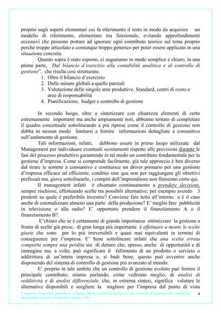 proprio sugli aspetti elementari cui fa riferimento il testo in modo da acquisire un
modello di riferimento, elementare ma funzionale, evitando approfondimenti
eccessivi che possono portare ad ignorare ogni contributo teorico sul tema proprio
perché troppo articolato e comunque troppo generico per poter essere applicato in una
situazione concreta.
        Quanto sopra è stato esposto, ci auguriamo in modo semplice e chiaro, in una
prima parte, Dal bilancio d’esercizio alla contabilità analitica e al controllo di
gestione”, che risulta così strutturata:
          1. Oltre il bilancio d’esercizio
          2. Dalle misure globali a quelle parziali
          3. Valutazione delle singole aree produttive. Standard, centri di costo e
             aree di responsabilità
          4. Pianificazione, budget e controllo di gestione

         In secondo luogo, oltre a sintetizzare con chiarezza elementi di certo
estremamente importanti ma anche ampiamente noti, abbiamo tentato di completare
il quadro concettuale sottolineando a più riprese come il controllo di gestione non
debba in nessun modo limitarsi a fornire informazioni dettagliate a consuntivo
sull’andamento di gestione.
         Tali informazioni, infatti, debbono essere in primo luogo utilizzate dal
Management per individuare eventuali scostamenti rispetto alle previsioni durante le
fasi del processo produttivo garantendo in tal modo un contributo fondamentale per la
gestione d’impresa. Come si comprende facilmente, già tale approccio è ben diverso
dal tirare le somme a consuntivo e costituisce un driver primario per una gestione
d’impresa efficace ed efficiente, conditio sine qua non per raggiungere gli obiettivi
prefissati ma, giova sottolinearlo, i compiti dell’imprenditore non finiscono certo qui.
         Il management infatti è chiamato continuamente a prendere decisioni,
sempre rischiose, effettuando scelte tra possibili alternative; per esempio avendo 3
prodotti su quale è preferibile investire? Conviene fare tutto all’interno o è il caso
anche di esternalizzare almeno una parte della produzione? E’ meglio fare pubblicità
in televisione o alla radio? E’ opportuno prendere il finanziamento A o il
finanziamento B?.
          E’chiaro che se è certamente di grande importanza ottimizzare la gestione a
fronte di scelte già prese, di gran lunga più importante è effettuare a monte le scelte
giuste che sono per lo più irreversibili e quasi mai equivalenti in termini di
conseguenze per l’impresa. E’ bene sottolineare infatti che una scelta errata
comporta sempre una perdita sia di denaro che, spesso, anche di opportunità e di
immagine ma, a volte, può significare il fallimento di un prodotto o servizio o
addirittura di un’intera impresa e, si badi bene, questo può avvenire anche
disponendo del sistema di controllo di gestione più avanzato al mondo.
         E’ proprio in tale ambito che un controllo di gestione evoluto può fornire il
principale contributo; stiamo parlando, come vedremo meglio, di analisi di
redditività e di analisi differenziale, che, in estrema sintesi, significa valutare le
alternative disponibili e scegliere la migliore per l’impresa dal punto di vista
L’impresa. Creazione, gestione e sviluppo. Dalla contabilità analitica e dal controllo di gestione alla contabilità   4
direzionale. Carmine D’Arconte, maggio 2011
 