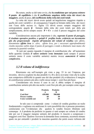 Da notare, anche se del tutto ovvio, che la condizione per cui possa esistere
il punto di equilibrio è che il coefficiente angolare della retta dei ricavi sia
maggiore, anche di poco, del coefficiente della retta dei costi totali.
         La retta dei ricavi dovrà avere quindi un’angolazione maggiore rispetto a
quella dei costi variabili e di conseguenza l’angolo α formato dalla retta dei ricavi
con l’asse delle ascisse (v. figura 13) dovrà essere sempre maggiore del
corrispondente angolo β formato dalla retta dei costi totali; per dirla più
semplicemente, dovrà sempre essere P > Cv e cioè il prezzo maggiore del costo
variabile.
         Considerazione ancora più importante è che, superato il punto di pareggio,
il risultato operativo positivo, e quindi il profitto lordo, evidenzia un incremento
più che proporzionale rispetto all’aumento dei volumi di vendita; tale effetto,
denominato effetto leva (v. oltre, effetto leva, per i necessari approfondimenti)
risulta massimo subito dopo il punto di pareggio e tende a diminuire man mano che
aumenta la quantità venduta.
          Si noti per quanto riguarda il margine di contribuzione che all’aumentare
della quantità venduta il valore unitario resta immutato (sarà sempre il prezzo
unitario meno il costo variabile unitario) mentre invece aumenterà il valore
complessivo.


           3.2 Il volume di indifferenza
        Ritorniamo ora sull’esempio già visto a pag. 33 in cui l’impresa, per
investire, doveva scegliere tra due prodotti A e B e dove avevamo visto che la scelta
non comportava difficoltà in quanto uno dei due prodotti (A) evidenziava il margine
di contribuzione unitario più alto e nello stesso tempo i costi fissi più bassi.
        Consideriamo ora invece il caso in cui A abbia sempre il margine di
contribuzione unitario più alto ma anche i costi fissi più alti, per esempio come segue:

                 Dati                               Prodotto         Prodotto
                                                       A                 B
                  Costi fissi                        650.000           500.000
                  Prezzo vendita                          60                50
                  Costo variabile uni                     25                20

            In tale caso si comprende come i volumi di vendita giochino un ruolo
fondamentale e vogliamo ora analizzare le varie possibilità che si possono presentare;
cominciamo con l’evidenziare che qualora le vendite fossero illimitate sarà
comunque A il prodotto da preferire in quanto ci sarà sempre un volume di vendite
tale per cui il maggior margine unitario del prodotto A riuscirà a compensare i
maggiori costi fissi. Qualora viceversa la domanda fosse contenuta, occorrerà stimare
quale sia per entrambi i prodotti la massima quantità che potrà essere richiesta dal

L’impresa. Creazione, gestione e sviluppo. Dalla contabilità analitica e dal controllo di gestione alla contabilità   40
direzionale. Carmine D’Arconte, maggio 2011
 