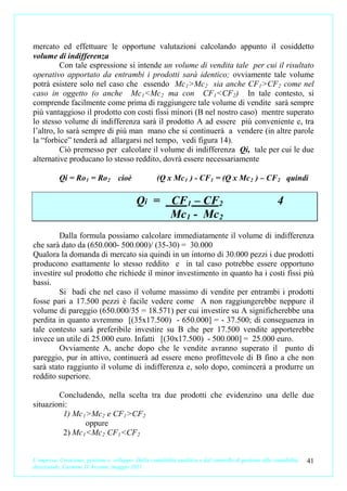 mercato ed effettuare le opportune valutazioni calcolando appunto il cosiddetto
volume di indifferenza
          Con tale espressione si intende un volume di vendita tale per cui il risultato
operativo apportato da entrambi i prodotti sarà identico; ovviamente tale volume
potrà esistere solo nel caso che essendo Mc 1 >Mc 2 sia anche CF 1 >CF 2 come nel
caso in oggetto (o anche Mc 1 <Mc 2 ma con CF 1 <CF2 ) . In tale contesto, si
comprende facilmente come prima di raggiungere tale volume di vendite sarà sempre
più vantaggioso il prodotto con costi fissi minori (B nel nostro caso) mentre superato
lo stesso volume di indifferenza sarà il prodotto A ad essere più conveniente e, tra
l’altro, lo sarà sempre di più man mano che si continuerà a vendere (in altre parole
la “forbice” tenderà ad allargarsi nel tempo, vedi figura 14).
          Ciò premesso per calcolare il volume di indifferenza Qi, tale per cui le due
alternative producano lo stesso reddito, dovrà essere necessariamente

           Qi = Ro 1 = Ro 2 cioè                     (Q x Mc 1 ) - CF 1 = (Q x Mc 2 ) – CF 2 quindi

                                            Qi = CF1 – CF2                                                4
                                                 Mc1 - Mc2
         Dalla formula possiamo calcolare immediatamente il volume di indifferenza
che sarà dato da (650.000- 500.000)/ (35-30) = 30.000
Qualora la domanda di mercato sia quindi in un intorno di 30.000 pezzi i due prodotti
producono esattamente lo stesso reddito e in tal caso potrebbe essere opportuno
investire sul prodotto che richiede il minor investimento in quanto ha i costi fissi più
bassi.
         Si badi che nel caso il volume massimo di vendite per entrambi i prodotti
fosse pari a 17.500 pezzi è facile vedere come A non raggiungerebbe neppure il
volume di pareggio (650.000/35 = 18.571) per cui investire su A significherebbe una
perdita in quanto avremmo [(35x17.500) - 650.000] = - 37.500; di conseguenza in
tale contesto sarà preferibile investire su B che per 17.500 vendite apporterebbe
invece un utile di 25.000 euro. Infatti [(30x17.500) - 500.000] = 25.000 euro.
         Ovviamente A, anche dopo che le vendite avranno superato il punto di
pareggio, pur in attivo, continuerà ad essere meno profittevole di B fino a che non
sarà stato raggiunto il volume di indifferenza e, solo dopo, comincerà a produrre un
reddito superiore.

        Concludendo, nella scelta tra due prodotti che evidenzino una delle due
situazioni:
         1) Mc 1 >Mc 2 e CF 1 >CF 2
                oppure
         2) Mc 1 <Mc 2 CF 1 <CF 2


L’impresa. Creazione, gestione e sviluppo. Dalla contabilità analitica e dal controllo di gestione alla contabilità   41
direzionale. Carmine D’Arconte, maggio 2011
 