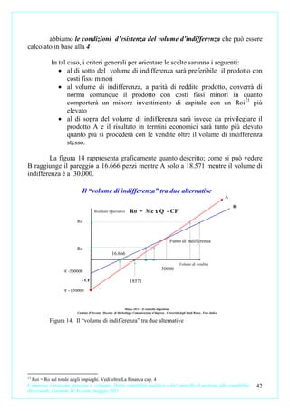 abbiamo le condizioni d’esistenza del volume d’indifferenza che può essere
calcolato in base alla 4

            In tal caso, i criteri generali per orientare le scelte saranno i seguenti:
               • al di sotto del volume di indifferenza sarà preferibile il prodotto con
                   costi fissi minori
               • al volume di indifferenza, a parità di reddito prodotto, converrà di
                   norma comunque il prodotto con costi fissi minori in quanto
                   comporterà un minore investimento di capitale con un Roi23 più
                   elevato
               • al di sopra del volume di indifferenza sarà invece da privilegiare il
                   prodotto A e il risultato in termini economici sarà tanto più elevato
                   quanto più si procederà con le vendite oltre il volume di indifferenza
                   stesso.

        La figura 14 rappresenta graficamente quanto descritto; come si può vedere
B raggiunge il pareggio a 16.666 pezzi mentre A solo a 18.571 mentre il volume di
indifferenza è a 30.000.

                            Il “volume di indifferenza” tra due alternative
                                                                                                                                         A

                                                                                                                                             B
                                     Risultato Operativo         Ro = Mc x Q - CF
                         Ro



                                                                                                Punto di indifferenza
                         Ro
                                                   16.666

                                                                                                        Volume di vendita
                   € -500000
                                                                                          30000

                            - CF                                 18571
                   € - 650000



                                                           Marzo 2011 – Il controllo di gestione
                         Carmine D’Arconte Docente di Marketing e Comunicazione d’impresa . Università degli Studi Roma , Foro Italico

           Figura 14. Il “volume di indifferenza” tra due alternative




23
  Roi = Ro sul totale degli impieghi. Vedi oltre La Finanza cap. 4
L’impresa. Creazione, gestione e sviluppo. Dalla contabilità analitica e dal controllo di gestione alla contabilità                              42
direzionale. Carmine D’Arconte, maggio 2011
 