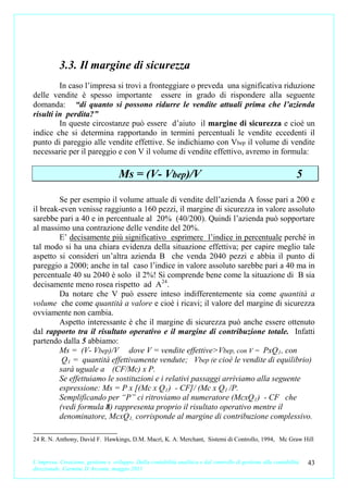 3.3. Il margine di sicurezza
         In caso l’impresa si trovi a fronteggiare o preveda una significativa riduzione
delle vendite è spesso importante essere in grado di rispondere alla seguente
domanda: “di quanto si possono ridurre le vendite attuali prima che l’azienda
risulti in perdita?”
         In queste circostanze può essere d’aiuto il margine di sicurezza e cioè un
indice che si determina rapportando in termini percentuali le vendite eccedenti il
punto di pareggio alle vendite effettive. Se indichiamo con Vbep il volume di vendite
necessarie per il pareggio e con V il volume di vendite effettivo, avremo in formula:

                                     Ms = (V- Vbep)/V                                                            5

        Se per esempio il volume attuale di vendite dell’azienda A fosse pari a 200 e
il break-even venisse raggiunto a 160 pezzi, il margine di sicurezza in valore assoluto
sarebbe pari a 40 e in percentuale al 20% (40/200). Quindi l’azienda può sopportare
al massimo una contrazione delle vendite del 20%.
        E’ decisamente più significativo esprimere l’indice in percentuale perché in
tal modo si ha una chiara evidenza della situazione effettiva; per capire meglio tale
aspetto si consideri un’altra azienda B che venda 2040 pezzi e abbia il punto di
pareggio a 2000; anche in tal caso l’indice in valore assoluto sarebbe pari a 40 ma in
percentuale 40 su 2040 è solo il 2%! Si comprende bene come la situazione di B sia
decisamente meno rosea rispetto ad A24.
        Da notare che V può essere inteso indifferentemente sia come quantità a
volume che come quantità a valore e cioè i ricavi; il valore del margine di sicurezza
ovviamente non cambia.
        Aspetto interessante è che il margine di sicurezza può anche essere ottenuto
dal rapporto tra il risultato operativo e il margine di contribuzione totale. Infatti
partendo dalla 5 abbiamo:
        Ms = (V- Vbep)/V dove V = vendite effettive>Vbep, con V = PxQ 1 , con
         Q 1 = quantità effettivamente vendute; Vbep (e cioè le vendite di equilibrio)
        sarà uguale a (CF/Mc) x P.
        Se effettuiamo le sostituzioni e i relativi passaggi arriviamo alla seguente
        espressione: Ms = P x [(Mc x Q 1 ) - CF]/ (Mc x Q 1 /P.
        Semplificando per “P” ci ritroviamo al numeratore (McxQ 1 ) - CF che
        (vedi formula 8) rappresenta proprio il risultato operativo mentre il
        denominatore, McxQ 1, corrisponde al margine di contribuzione complessivo.

24 R. N. Anthony, David F. Hawkings, D.M. Macrì, K. A. Merchant, Sistemi di Controllo, 1994, Mc Graw Hill


L’impresa. Creazione, gestione e sviluppo. Dalla contabilità analitica e dal controllo di gestione alla contabilità   43
direzionale. Carmine D’Arconte, maggio 2011
 
