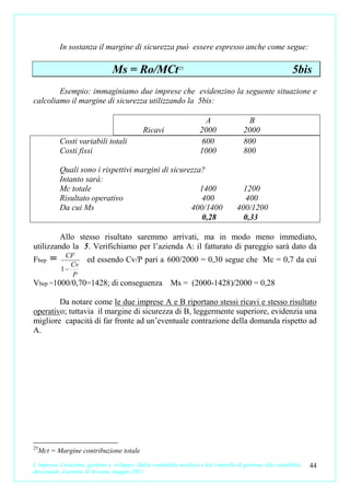 In sostanza il margine di sicurezza può essere espresso anche come segue:

                                  Ms = Ro/MCt25                                                                5bis
        Esempio: immaginiamo due imprese che evidenzino la seguente situazione e
calcoliamo il margine di sicurezza utilizzando la 5bis:

                                                                        A                  B
                                               Ricavi                  2000               2000
            Costi variabili totali                                     600                800
            Costi fissi                                                1000               800

            Quali sono i rispettivi margini di sicurezza?
            Intanto sarà:
            Mc totale                                   1400                             1200
            Risultato operativo                         400                              400
            Da cui Ms                                400/1400                          400/1200
                                                        0,28                             0,33

         Allo stesso risultato saremmo arrivati, ma in modo meno immediato,
utilizzando la 5. Verifichiamo per l’azienda A: il fatturato di pareggio sarà dato da
             CF
Fbep    =      Cv
                       ed essendo Cv/P pari a 600/2000 = 0,30 segue che Mc = 0,7 da cui
            1−
               P
Vbep =1000/0,70=1428; di conseguenza Ms = (2000-1428)/2000 = 0,28

        Da notare come le due imprese A e B riportano stessi ricavi e stesso risultato
operativo; tuttavia il margine di sicurezza di B, leggermente superiore, evidenzia una
migliore capacità di far fronte ad un’eventuale contrazione della domanda rispetto ad
A.




25
     Mct = Margine contribuzione totale
L’impresa. Creazione, gestione e sviluppo. Dalla contabilità analitica e dal controllo di gestione alla contabilità   44
direzionale. Carmine D’Arconte, maggio 2011
 