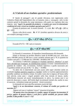 4.1 Calcolo di un risultato operativo predeterminato

         Il “punto di pareggio”, pur di grande rilevanza, non rappresenta certo
l’obiettivo finale dell’imprenditore che, ovviamente, mira a conseguire utili; in tale
contesto quindi la domanda che sorge spontanea e alla quale ora vogliamo dare una
risposta sarà: “qual è la quantità da produrre e vendere per avere in determinate
condizioni di costi e ricavi un risultato operativo pari ad X ?
         Il punto di partenza sarà la nostra formula 1 e cioè Ro = (P x Q) – [(Cv x
Q) + CF]
         Questa volta dovrà essere Ro # 0 (risultato operativo diverso da zero) e
con semplici passaggi avremo:

                                          Qro = (CF+Ro) /(P-Cv)
           Essendo (P-CV) = MC sarà ovviamente:

                                              Qro = (CF+Ro)/MC
         Le formule ci consentono di rispondere immediatamente alla domanda.
         Infatti se fissiamo un profitto obiettivo lordo di 60.000 euro con costi fissi
pari a 300.000, prezzo di 100 euro e costo variabile unitario pari a 70, la quantità da
vendere sarà pari a 12.000 dato da (300.000 + 60.000)/(100 -70).
          In sostanza è sufficiente sommare il “risultato operativo obiettivo” ai costi
fissi e dividere per il margine di contribuzione unitario e avremo immediatamente la
quantità da vendere che, ovviamente, risulterà superiore a quella necessaria per
l’equilibrio (infatti nel caso di Ro = 0, Qbep = 10.000).
         Va detto che in determinati casi può essere utile saper calcolare anche un
eventuale risultato operativo negativo o “perdita” anche se in prima approssimazione
potrebbe sembrare un obiettivo strano. In realtà è noto che le imprese all’inizio della
loro attività, come pure i singoli prodotti nella fase iniziale di lancio, molto
difficilmente riescono ad essere immediatamente in attivo. La norma anzi è un
notevole disavanzo a causa dell’entità degli investimenti iniziali che, anche in caso
di successo, richiedono tempo per produrre ritorni economici.
         Le domande nel caso specifico potranno essere del tipo:
         “qual è, in un determinato contesto, il volume di vendite per perdere al
massimo X?”
          Oppure nel caso si vogliano “sanare” situazioni di perdita:
         “di quanto devo incrementare le vendite, oppure di quanto incrementare il
prezzo, oppure di quanto ridurre i costi fissi o quelli variabili, per passare dalla
perdita X alla perdita Y (con Y < X)?

L’impresa. Creazione, gestione e sviluppo. Dalla contabilità analitica e dal controllo di gestione alla contabilità   46
direzionale. Carmine D’Arconte, maggio 2011
 