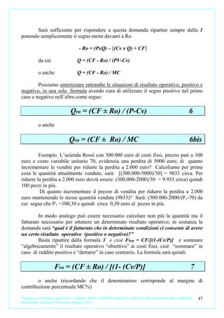 Sarà sufficiente per rispondere a questa domanda ripartire sempre dalla 1
ponendo semplicemente il segno meno davanti a Ro

                                      - Ro = (PxQ) – [(Cv x Q) + CF]

           da cui                    Q = (CF - Ro) / (PV-Cv)

           o anche                   Q = (CF - Ro) / MC

        Possiamo sintetizzare entrambe le situazioni di risultato operativo, positivo e
negativo, in una sola formula avendo cura di utilizzare il segno positivo nel primo
caso e negativo nell’altro come segue:

                                 Qro = (CF ± Ro) / (P-Cv)                                                       6
           o anche

                                Qro = (CF ± Ro) / MC                                                            6bis
         Esempio. L’azienda Rossi con 300.000 euro di costi fissi, prezzo pari a 100
euro e costo variabile unitario 70, evidenzia una perdita di 5000 euro; di quanto
incrementare le vendite per ridurre la perdita a 2.000 euro? Calcoliamo per prima
cosa le quantità attualmente vendute, sarà: [(300.000-5000)/30] = 9833 circa. Per
ridurre la perdita a 2.000 euro dovrà essere: (300.000-2000)/30 = 9.933 circa) quindi
100 pezzi in più.
         Di quanto incrementare il prezzo di vendita per ridurre la perdita a 2.000
euro mantenendo le stesse quantità vendute (9833)? Sarà: (300.000-2000/(P 1 -70) da
cui segue che P 1 =100,30 e quindi circa 0,30 euro al pezzo in più.

         In modo analogo può essere necessario calcolare non più la quantità ma il
fatturato necessario per ottenere un determinato risultato operativo; in sostanza la
domanda sarà “qual è il fatturato che in determinate condizioni ci consente di avere
un certo risultato operativo (positivo o negativo)?”
         Basta ripartire dalla formula 3 e cioè Fbep = CF/[(1-(Cv/P)] e sommare
“algebricamente” il risultato operativo “obiettivo” ai costi fissi, cioè “sommare” in
caso di reddito positivo e “detrarre” in caso contrario. La formula sarà quindi:

                      Fro = (CF ± Ro) / [(1- (Cv/P)]                                                             7
        o anche (ricordando che il denominatore corrisponde al margine di
contribuzione percentuale MC%)

L’impresa. Creazione, gestione e sviluppo. Dalla contabilità analitica e dal controllo di gestione alla contabilità   47
direzionale. Carmine D’Arconte, maggio 2011
 