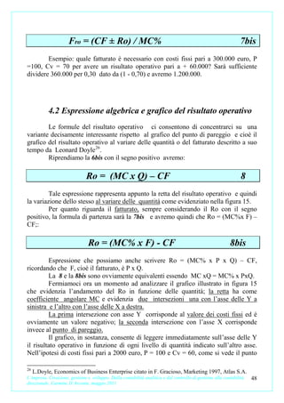 Fro = (CF ± Ro) / MC%                                                                       7bis
        Esempio: quale fatturato è necessario con costi fissi pari a 300.000 euro, P
=100, Cv = 70 per avere un risultato operativo pari a + 60.000? Sarà sufficiente
dividere 360.000 per 0,30 dato da (1 - 0,70) e avremo 1.200.000.




           4.2 Espressione algebrica e grafico del risultato operativo
        Le formule del risultato operativo ci consentono di concentrarci su una
variante decisamente interessante rispetto al grafico del punto di pareggio e cioè il
grafico del risultato operativo al variare delle quantità o del fatturato descritto a suo
tempo da Leonard Doyle 26.
        Riprendiamo la 6bis con il segno positivo avremo:

                               Ro = (MC x Q) – CF                                                                8
         Tale espressione rappresenta appunto la retta del risultato operativo e quindi
la variazione dello stesso al variare delle quantità come evidenziato nella figura 15.
         Per quanto riguarda il fatturato, sempre considerando il Ro con il segno
positivo, la formula di partenza sarà la 7bis e avremo quindi che Ro = (MC%x F) –
CF;:

                                Ro = (MC% x F) - CF                                                        8bis
         Espressione che possiamo anche scrivere Ro = (MC% x P x Q) – CF,
ricordando che F, cioè il fatturato, è P x Q.
         La 8 e la 8bis sono ovviamente equivalenti essendo MC xQ = MC% x PxQ.
         Fermiamoci ora un momento ad analizzare il grafico illustrato in figura 15
che evidenzia l’andamento del Ro in funzione delle quantità; la retta ha come
coefficiente angolare MC e evidenzia due intersezioni una con l’asse delle Y a
sinistra e l’altro con l’asse delle X a destra.
         La prima intersezione con asse Y corrisponde al valore dei costi fissi ed è
ovviamente un valore negativo; la seconda intersezione con l’asse X corrisponde
invece al punto di pareggio.
         Il grafico, in sostanza, consente di leggere immediatamente sull’asse delle Y
il risultato operativo in funzione di ogni livello di quantità indicato sull’altro asse.
Nell’ipotesi di costi fissi pari a 2000 euro, P = 100 e Cv = 60, come si vede il punto

26
     L.Doyle, Economics of Business Enterprise citato in F. Gracioso, Marketing 1997, Atlas S.A.
L’impresa. Creazione, gestione e sviluppo. Dalla contabilità analitica e dal controllo di gestione alla contabilità   48
direzionale. Carmine D’Arconte, maggio 2011
 