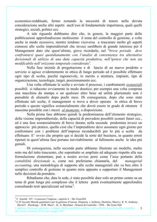 economico-reddituale, fermo restando la necessità di tenere nella dovuta
considerazione anche altri aspetti anch’essi di fondamentale importanza, quali quelli
strategici, sociali, politici ecc.
         A tale riguardo dobbiamo dire che, in genere, la maggior parte delle
pubblicazioni approfondiscono moltissimo il tema del controllo di gestione, a volte
anche in modo eccessivo, mentre tendono viceversa a trascurare molto gli aspetti
connessi alle scelte imprenditoriali che invece sarebbero di grande interesse per il
Management dato che quest’ultimo, giova ricordarlo, nel “breve periodo deve
confrontarsi quasi quotidianamente con l’analisi di convenienza tra alternative
decisionali di utilizzo di una data capacità produttiva, nell’ipotesi che non sia
modificabile nell’orizzonte temporale considerato 3.
         Nella fase iniziale di progettazione e di lancio di un nuovo prodotto o
servizio si agisce evidentemente in ottica di lungo periodo ed è possibile effettuare
ogni tipo di scelta, purché ragionevole, in merito a struttura, impianti, tipo di
organizzazione, tecnologie, target, posizionamento ecc.
         Una volta effettuate le scelte e avviato il processo, i cambiamenti sostanziali
possibili si riducono ovviamente in modo drastico; per esempio una volta comprata
una macchina da stampa o un qualsiasi altro bene ad utilità pluriennale non è
pensabile di alienarlo dopo pochi mesi. Di conseguenza, dopo che sono state
effettuate tali scelte, il management si trova a dover operare in ottica di breve
periodo e questo significa sostanzialmente che dovrà essere in grado di ottenere il
massimo possibile con i mezzi al momento a disposizione.
         Nella prima fase abbiamo quindi la predominanza dell’elemento strategico,
della visione imprenditoriale, della capacità di prevedere possibili scenari futuri ecc.,
ed è una fase sostanzialmente di breve durata; nella seconda predomina invece un
approccio più pratico, quello cioè che l’imprenditore deve assumere ogni giorno per
confrontarsi con i problemi dell’impresa riconducibili per lo più a scelte da
effettuare. E’ ovvio che proprio qui si decide la sorte del business, in quanto errori
ripetuti in quest’ultima fase portano inevitabilmente al fallimento anche le idee più
geniali.
         Di conseguenza, nella seconda parte abbiamo illustrato un modello, molto
noto ma del tutto trascurato, che soprattutto se ampliato ed adeguato rispetto alla sua
formulazione elementare, può a nostro avviso porsi come l’asse portante della
contabilità direzionale o, come noi preferiamo chiamarla, del               managerial
accounting, una metodologia di supporto alle scelte manageriali che va ben oltre il
semplice controllo di gestione in quanto mira appunto a supportare il Management
nelle decisioni da prendere.
         Ribadiamo che, data la sede, è stato possibile dare solo un primo cenno su un
tema di gran lunga più complesso che il lettore potrà eventualmente approfondire
consultando testi specializzati sul tema 4.


3
 F. Antoldi 107 - Conoscere l’impresa , capitolo 4 - Mc GrawHill
4
 C.D’Arconte Metodi quantitativi per la gestione d’imresa. Dispensa e Anthony, Hawkins, Macrì e R. N. Anthony-
  David F. Hawkings – D.M. Macrì – K. A. Merchant - Sistemi di Controllo - 1994 - Mc Graw Hill
L’impresa. Creazione, gestione e sviluppo. Dalla contabilità analitica e dal controllo di gestione alla contabilità   5
direzionale. Carmine D’Arconte, maggio 2011
 