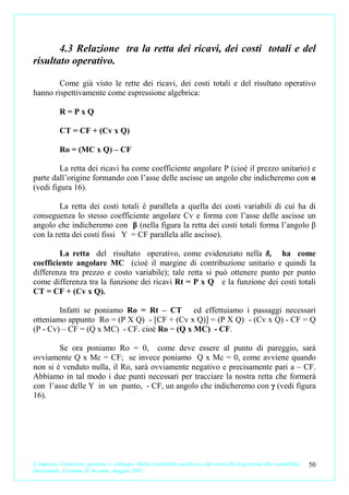 4.3 Relazione tra la retta dei ricavi, dei costi totali e del
risultato operativo.

        Come già visto le rette dei ricavi, dei costi totali e del risultato operativo
hanno rispettivamente come espressione algebrica:

           R=PxQ

           CT = CF + (Cv x Q)

           Ro = (MC x Q) – CF

         La retta dei ricavi ha come coefficiente angolare P (cioè il prezzo unitario) e
parte dall’origine formando con l’asse delle ascisse un angolo che indicheremo con α
(vedi figura 16).

        La retta dei costi totali è parallela a quella dei costi variabili di cui ha di
conseguenza lo stesso coefficiente angolare Cv e forma con l’asse delle ascisse un
angolo che indicheremo con β (nella figura la retta dei costi totali forma l’angolo β
con la retta dei costi fissi Y = CF parallela alle ascisse).

        La retta del risultato operativo, come evidenziato nella 8, ha come
coefficiente angolare MC (cioè il margine di contribuzione unitario e quindi la
differenza tra prezzo e costo variabile); tale retta si può ottenere punto per punto
come differenza tra la funzione dei ricavi Rt = P x Q e la funzione dei costi totali
CT = CF + (Cv x Q).

        Infatti se poniamo Ro = Rt – CT ed effettuiamo i passaggi necessari
otteniamo appunto Ro = (P X Q) - [CF + (Cv x Q)] = (P X Q) - (Cv x Q) - CF = Q
(P - Cv) – CF = (Q x MC) - CF. cioè Ro = (Q x MC) - CF.

        Se ora poniamo Ro = 0, come deve essere al punto di pareggio, sarà
ovviamente Q x Mc = CF; se invece poniamo Q x Mc = 0, come avviene quando
non si è venduto nulla, il Ro, sarà ovviamente negativo e precisamente pari a – CF.
Abbiamo in tal modo i due punti necessari per tracciare la nostra retta che formerà
con l’asse delle Y in un punto, - CF, un angolo che indicheremo con γ (vedi figura
16).




L’impresa. Creazione, gestione e sviluppo. Dalla contabilità analitica e dal controllo di gestione alla contabilità   50
direzionale. Carmine D’Arconte, maggio 2011
 