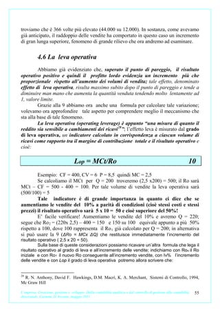 troviamo che è 366 volte più elevato (44.000 su 12.000). In sostanza, come avevamo
già anticipato, il raddoppio delle vendite ha comportato in questo caso un incremento
di gran lunga superiore, fenomeno di grande rilievo che ora andremo ad esaminare.


           4.6 La leva operativa
         Abbiamo già evidenziato che, superato il punto di pareggio, il risultato
operativo positivo e quindi il profitto lordo evidenzia un incremento più che
proporzionale rispetto all’aumento dei volumi di vendita; tale effetto, denominato
effetto di leva operativa, risulta massimo subito dopo il punto di pareggio e tende a
diminuire man mano che aumenta la quantità venduta tendendo molto lentamente ad
1, valore limite.
         Grazie alla 9 abbiamo ora anche una formula per calcolare tale variazione;
volevamo ora approfondire tale aspetto per comprendere meglio il meccanismo che
sta alla base di tale fenomeno.
         La leva operativa (operating leverage) è appunto “una misura di quanto il
reddito sia sensibile a cambiamenti dei ricavi 28”; l’effetto leva è misurato dal grado
di leva operativa, un indicatore calcolato in corrispondenza a ciascun volume di
ricavi come rapporto tra il margine di contribuzione totale e il risultato operativo e
cioè:

                                    Lop = MCt/Ro                                                                  10
         Esempio: CF = 400, CV = 6 P = 8,5 quindi MC = 2,5
         Se calcoliamo il MCt per Q = 200 troveremo (2,5 x200) = 500; il Ro sarà
MCt – CF = 500 - 400 = 100. Per tale volume di vendite la leva operativa sarà
(500/100) = 5
         Tale indicatore é di grande importanza in quanto ci dice che se
aumentiamo le vendite del 10% a parità di condizioni (cioè stessi costi e stessi
prezzi) il risultato operativo sarà 5 x 10 = 50 e cioè superiore del 50%!
         E’ facile verificare! Aumentiamo le vendite del 10% e avremo Q = 220;
segue che Ro 2 = (220x 2,5) – 400 = 150 e 150 su 100 equivale appunto a più 50%
rispetto a 100, dove 100 rappresenta il Ro 1 già calcolato per Q = 200; in alternativa
si può usare la 9 (ΔRo = MCx ΔQ) che restituisce immediatamente l’incremento del
risultato operativo ( 2,5 x 20 = 50).
          Sulla base di queste considerazioni possiamo ricavare un’altra formula che lega il
risultato operativo al grado di leva e all’incremento delle vendite; indichiamo con Roo il Ro
iniziale e con Ro1 il nuovo Ro conseguente all’incremento vendite, con Iv% l’incremento
delle vendite e con Lop il grado di leva operativa potremo allora scrivere che:


28
 R. N. Anthony, David F. Hawkings, D.M. Macrì, K. A. Merchant, Sistemi di Controllo, 1994,
Mc Graw Hill

L’impresa. Creazione, gestione e sviluppo. Dalla contabilità analitica e dal controllo di gestione alla contabilità   55
direzionale. Carmine D’Arconte, maggio 2011
 