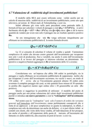 4.7 Valutazione di redditività degli investimenti pubblicitari
         Il modello della BEA può essere utilizzato come valido ausilio per un
calcolo di massima della redditività di un investimento pubblicitario, come uno spot
televisivo, un’azione di Direct mail, di Telemarketing e così via.
         Infatti abbiamo già visto nelle parti precedenti come partendo dalla 2,
formula di base per calcolare i volumi di pareggio e cioè Qbep = CF/(P-Cv), si arrivi
facilmente alla 6, Qro = (CF + Ro) / (P-Cv), con Qro>Qbep dove Qro ci dà la nuova
quantità da vendere per avere non solo il pareggio ma un risultato operativo positivo
Ro.
          Se ora immaginiamo che tale Ro venga utilizzato integralmente per
effettuare un investimento pubblicitario I, la nostra formula diverrà:

                                   Qbep = (CF+I)/(P-Cv)                                                       12
        La 12 ci consente di calcolare il volume di vendite e quindi l’ammontare
complessivo di ordini che devono essere generati dall’investimento per recuperare
non solo i costi di produzione, fissi e variabili, ma anche il costo dell’investimento
pubblicitario I; se invece del pareggio ci interessa calcolare un determinato Ro
(positivo o negativo) basterà aggiungere ± Ro al numeratore della 12 e avremo:

                               Qro = (CF+I±Ro)/(P-Cv)                                                        13
         Consideriamo ora un’impresa che abbia 100 ordini in portafoglio, sia in
pareggio e voglia effettuare un investimento pubblicitario I; supponiamo inoltre che
per recuperare il costo dell’investimento occorrano, tra vecchi e nuovi, un totale di
130 ordini. E’ ovvio che se l’investimento genererà almeno 30 ordini extra
avremmo il completo pareggio dei costi, se tale quantità fosse minore di 30 saremmo
in perdita (Ro negativo) mentre ogni ordine oltre i 30 genererebbe un utile (Ro
positivo).
         Questo ci suggerisce la possibilità di utilizzare il modello del punto di
pareggio anche per una prima valutazione del valore degli investimenti pubblicitari
purché si introduca un nuovo parametro e cioè la “redemption” dell’investimento
stesso.
         Nel nostro caso la “redemption” sarà solo il numero di ordini che verranno
generati nell’immediato dall’investimento; siamo perfettamente consapevoli che si
tratta di un approccio a dir poco semplicistico in quanto la redemption, in effetti, è
complessa non solo da determinare ma anche da definire; ci si può riferire infatti ai
contatti con clienti, alle visite della forza vendita, all’individuazione di hot prospect,
ma anche al presidio e all’espansione della quota di mercato, all’incremento del
fatturato e/o della redditività, alla creazione di posti di lavoro e così via.

L’impresa. Creazione, gestione e sviluppo. Dalla contabilità analitica e dal controllo di gestione alla contabilità   59
direzionale. Carmine D’Arconte, maggio 2011
 