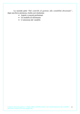 La seconda parte “Dal controllo di gestione alla contabilità direzionale”,
dopo una breve premessa, risulta così strutturata:
             • Aspetti e concetti preliminari
             • Un modello di riferimento
             • L’estensione del modello




L’impresa. Creazione, gestione e sviluppo. Dalla contabilità analitica e dal controllo di gestione alla contabilità   6
direzionale. Carmine D’Arconte, maggio 2011
 