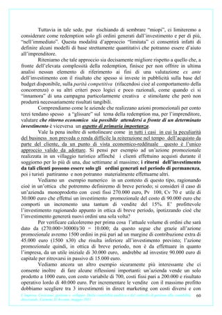 Tuttavia in tale sede, pur rischiando di sembrare “miopi”, ci limiteremo a
considerare come redemption solo gli ordini generati dall’investimento e per di più,
“nell’immediato”. Questa modalità d’approccio “limitata” ci consentirà infatti di
definire alcuni modelli di base strettamente quantitativi che potranno essere d’aiuto
all’imprenditore.
         Riteniamo che tale approccio sia decisamente migliore rispetto a quello che, a
fronte dell’elevata complessità della redemption, finisce per non offrire in ultima
analisi nessun elemento di riferimento ai fini di una valutazione ex ante
dell’investimento con il risultato che spesso si investe in pubblicità sulla base del
budget disponibile, sulla parità competitiva (rifacendosi cioè al comportamento della
concorrenza) o su altri criteri poco logici e poco razionali, come quando ci si
“innamora” di una campagna particolarmente creativa e stimolante che però non
produrrà necessariamente risultati tangibili.
         Comprendiamo come le aziende che realizzano azioni promozionali per conto
terzi tendano spesso a “glissare” sul tema della redemption ma, per l’imprenditore,
valutare che ritorno economico sia possibile attendersi a fronte di un determinato
investimento è viceversa un aspetto di primaria importanza.
         Vale la pena inoltre di sottolineare come in tutti i casi in cui la peculiarità
del business non preveda o renda difficile la reiterazione nel tempo dell’acquisto da
parte del cliente, da un punto di vista economico-reddituale questo è l’unico
approccio valido da adottare. Si pensi per esempio ad un’azione promozionale
realizzata in un villaggio turistico affinché i clienti effettuino acquisti durante il
soggiorno per lo più di una, due settimane al massimo; i ritorni dell’investimento
da tali clienti possono essere solo gli ordini generati nel periodo di permanenza,
poi i turisti partiranno e non potranno materialmente effettuarne altri.
         Vediamo un esempio numerico in un contesto di questo tipo, ragionando
cioè in un’ottica che potremmo definiremo di breve periodo; si consideri il caso di
un’azienda monoprodotto con costi fissi 270.000 euro, Pv 100, Cv 70 e utile di
30.000 euro che effettui un investimento promozionale del costo di 90.000 euro che
comporti un incremento una tantum di vendite del 15%. E’ profittevole
l’investimento ragionando appunto in ottica di breve periodo, ipotizzando cioè che
l’investimento genererà nuovi ordini una sola volta?
         Per verificare calcoleremo per prima cosa l’attuale volume di ordini che sarà
dato da (270.000+30000)/30 = 10.000; da questo segue che grazie all’azione
promozionale avremo 1500 ordini in più pari ad un margine di contribuzione extra di
45.000 euro (1500 x30) che risulta inferiore all’investimento previsto; l’azione
promozionale quindi, in ottica di breve periodo, non è da effettuare in quanto
l’impresa, da un utile iniziale di 30.000 euro, andrebbe ad investire 90.000 euro di
capitale per ritrovarsi in passivo di 15.000 euro.
         Vediamo ancora un altro esempio sicuramente più interessante che ci
consente inoltre di fare alcune riflessioni importanti: un’azienda vende un solo
prodotto a 1000 euro, con costo variabile di 700, costi fissi pari a 200.000 e risultato
operativo lordo di 40.000 euro. Per incrementare le vendite con il massimo profitto
dobbiamo scegliere tra 3 investimenti in direct marketing con costi diversi e con
L’impresa. Creazione, gestione e sviluppo. Dalla contabilità analitica e dal controllo di gestione alla contabilità   60
direzionale. Carmine D’Arconte, maggio 2011
 