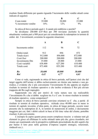 risultato finale differente per quanto riguarda l’incremento delle vendite attuali come
indicato di seguito):
                                       A                 B                 C
       Costo totale                 35.000              28.000            23.000
       % incremento vendite           14%                12%                9%

      In ottica di breve periodo qual è il canale più redditizio e perché?
      Se dividiamo 240.000 (CF+Ro) per 300 troviamo anzitutto la quantità
attualmente venduta pari a 800 pezzi per cui considerando la redemption in termini di
ordini dei 3 investimenti, avremmo la seguente situazione:

                                                     A                         B                        C

           Incremento ordini                       112                         96                       72

           Ordini totali                        912                        896                       872
           Totale ricavi                      912.000                   896.000                    872.000
           Costi fissi                        200.000                   200.000                    200.000
           Investimento Dm                     35.000                    28.000                     23.000
           Costi variabili                    638.400                   627.200                    610.400
           Totale costi                       873.400                   855.200                    833.400

           Ro                                  38.600                    40.800                     38.600
           Roi                                  4,42                      4,77                       4,63

       Come si vede, ragionando in ottica di breve periodo, nell’ipotesi cioè che dal
target oggetto dell’azione si abbia esclusivamente un ritorno una tantum e non pe-
riodico, è evidente che è più conveniente l’investimento B che apporta un miglior
risultato in termini di risultato operativo e che inoltre evidenzia il Roi più elevato
(rapporto del Ro sugli impieghi).
       Supponendo ora che per motivi di varia natura non sia realizzabile
l’investimento B e che si debba scegliere tra A e C con lo stesso risultato in termini
di risultato operativo, come comportarci?
       Sempre in ottica di breve periodo conviene orientarsi su C che, a parità di
risultato in termini di risultato operativo, richiede circa 40.000 euro in meno in
termini di capitale investito; d’altra parte, in ottica di lungo periodo, occorre tener
presente che la redemption di A, in termini di numerosità di ordini, è decisamente
maggiore per cui, fatti i debiti calcoli in base al life time value del cliente, potrebbe
risultare A più conveniente.
       L’esempio fa capire quanto possa essere complesso riuscire a valutare tutti gli
elementi in gioco ed effettuare le scelte ottimali tanto più che, giova ricordarlo, noi
stiamo qui esaminando solo la prospettiva reddituale prescindendo da altri aspetti che
pur hanno il loro peso nella gestione d’impresa (aspetti strategici, relazionali,
sindacali ecc.) .
L’impresa. Creazione, gestione e sviluppo. Dalla contabilità analitica e dal controllo di gestione alla contabilità   61
direzionale. Carmine D’Arconte, maggio 2011
 