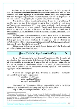 Torniamo ora alla nostra formula Qbep = (CF+I)/(P-CV); è facile accorgersi
che la formula considera esclusivamente investimenti come costo fisso, ma tutti
sappiamo che molte tipologie di investimenti hanno anche una componente
variabile (basti pensare per esempio ad un mail con un costo fisso di preparazione e
un costo variabile per ogni pezzo, tra tipografia, carta, francobolli ecc.).
         Non è difficile tuttavia modificare la formula di base per poter utilizzare il
modello anche nel caso di investimenti con parte fissa e variabile; la parte fissa
dell’investimento promozionale (CFp) non genera problemi e verrà sommata ai
costi fissi dell’impresa; per la parte variabile (CVp) invece il discorso si complica in
quanto occorre tener presente che la quantità di singole azioni necessarie per il
raggiungimento di un determinato obiettivo sarà funzione della redemption delle
azioni stesse.
         In altre parole se la redemption di un mail fosse pari al 5% dovremmo
inviare 100 lettere per avere 5 ordini, mentre se fosse pari al 10% basterebbero 50
lettere per avere lo stesso risultato; di conseguenza              occorre disporre di
un’informazione chiave è cioè la redemption percentuale dell’azione promozionale
in termini di ordini che indicheremo con R 1 30 .
         Ciò premesso si dimostra, ma non lo faremo in tale sede31 che il volume di
pareggio può essere calcolato come segue:

                      Qbep = (CF+CFp)/ [Mc – (Cvp/R1 )]                                                        14
         Dove Cfp rappresenta la parte fissa dell’investimento, Mc il margine di
contribuzione dato come al solito da P-Cv mentre Cvp/R 1 rappresenta l’ammontare
di costo variabile necessario per la generazione di un singolo ordine che va
sottratto dal margine di contribuzione originario; va da sé che qualora si volesse
avere non il pareggio ma un determinato risultato operativo, sarà sufficiente
aggiungere tale Ro al numeratore.

      Vediamo un esempio per fare chiarezza: si consideri                                                 un’azienda
monoprodotto che evidenzi i seguenti dati:
               costi fissi 350.000 euro
               costo variabile di 700 euro
               prezzo di vendita di 1000

        Si supponga che l’impresa non abbia già un portafoglio ordini e che decida
di investire in un’azione di telemarketing dalle seguenti caratteristiche:
        CFp = 5000, costo di ogni telefonata 2,5 e R 1 = 5%.

30
  Per evitare di fare confusione tra R e R1      si tenga presente che due investimenti promozionali diversi A e B
possono avere la stessa redemption R in termine di ordini complessivi (esempio generano entrambi 1000 ordini) ma
diversa R1 (es mail 1% e telemarketing 2,5% il che significa che occorrono 100 lettere per generare un ordine e solo 40
telefonate per avere lo stesso risultato).
31 C. D’Arconte, Metodi quantitativi per la gestione d’impresa, Dispensa

L’impresa. Creazione, gestione e sviluppo. Dalla contabilità analitica e dal controllo di gestione alla contabilità   62
direzionale. Carmine D’Arconte, maggio 2011
 
