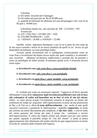 Calcolare
            a) Gli ordini necessari per il pareggio
            b) Gli ordini necessari per un Ro di 50.000 euro
            c) quantità di telefonate da effettuare nel caso del pareggio e nel caso di un
           Ro pari a 50.000 euro

                Calcoliamo intanto mc 1 che sarà dato da 300 – (2,5/0,05) = 250
                Avremo poi
             a) (CF+ CFp)/ Mc1= 355.000/ 250 = 1420
             b) (355.000+50.000)/250 = 1.620
             c) 1420/0,05 = 28.400 e 1620/0,05 = 32.400

         Sarebbe inoltre opportuno distinguere i casi in cui si parte da zero (start up
di una nuova azienda o lancio di un nuovo prodotto) da quelli in cui invece sia già
disponibile inizialmente un certo portafogli ordini.
         Avremo quindi investimenti che si configurano esclusivamente come un
costo fisso e investimenti che hanno invece anche una parte variabile e, in entrambi i
casi, occorrerà     effettuare un’ulteriore suddivisione a seconda che sia presente o
meno un portafoglio di ordini iniziale. Si potranno quindi avere 4 situazioni diverse
come segue:

           a. Investimenti come solo costo fisso e senza portafoglio iniziale

           b. Investimenti come solo costo fisso e con portafoglio

           c. Investimenti con parte fissa e parte variabile senza portafoglio

           d. Investimenti con parte fissa e parte variabile e con portafoglio


         E’ evidente poi come sia necessario superare l’approccio di breve periodo
affrontando il tema della valutazione degli investimenti pubblicitari non solo in base
alla redemption di ordini nell’immediato ma in base al ciclo di vita del cliente;
infatti, se come spesso accade l’investimento consente di acquisire un cliente che
continuerà nel tempo ad acquistare dall’organizzazione (si pensi ad una promozione
di Sky o di Tim ecc.), allora il costo dell’investimento - ma anche di tutti quelli
successivi necessari a garantirne la fidelizzazione - andrebbe rapportato, in modo
più corretto ma anche decisamente più complesso, al life time value e cioè al totale
del valore generato dal cliente per tutto il tempo che continuerà a servirsi
dell’organizzazione. Il valore del singolo cliente sarà stimato caso per caso mentre
per quanto riguarda il possibile tempo di “vita del cliente” si potrà in prima
approssimazione fare riferimento alle medie storiche di ogni organizzazione in merito
al livello di retention della clientela nell’impresa..

L’impresa. Creazione, gestione e sviluppo. Dalla contabilità analitica e dal controllo di gestione alla contabilità   63
direzionale. Carmine D’Arconte, maggio 2011
 