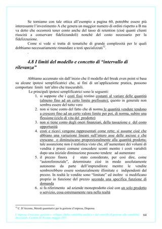 Se torniamo con tale ottica all’esempio a pagina 60, potrebbe essere più
interessante l’investimento A che genera un maggior numero di ordini rispetto a B ma
va detto che occorrerà tener conto anche del tasso di retention (cioè quanti clienti
riuscirà a conservare fidelizzandoli) nonché del costo necessario per la
fidelizzazione.
        Come si vede si tratta di tematiche di grande complessità per le quali
dobbiamo necessariamente rimandare a testi specializzati 32.
        .

      4.8 I limiti del modello e concetto di “intervallo di
rilevanza”

       Abbiamo accennato sin dall’inizio che il modello del break even point si basa
su alcune ipotesi semplificatrici che, ai fini di un’applicazione pratica, possono
comportare limiti tutt’altro che trascurabili.
        Le principali ipotesi semplificatrici sono le seguenti:
            1. si suppone che i costi fissi restino costanti al variare delle quantità
               (almeno fino ad un certo limite prefissato); questo in generale non
               sembra essere del tutto vero
            2. non si tiene conto del fatto che di norma le quantità vendute tendono
               a crescere fino ad un certo valore limite per poi, di norma, subire una
               flessione (ciclo di vita del prodotto)
            3. non si tiene conto degli oneri finanziari, della tassazione e del costo
               opportunità
            4. costi e ricavi vengono rappresentati come rette; si assume cioè che
               abbiano una variazione lineare sull’intero asse delle ascisse e che
               crescano o diminuiscano proporzionalmente alla quantità prodotta;
               tale assunzione non è realistica visto che, all’aumentare dei volumi di
               vendita è prassi comune concedere sconti mentre i costi variabili
               dopo una iniziale diminuzione possono tendere ad aumentare
            5. il prezzo finora        è    stato considerato, per così dire, come
               “autoreferenziale”, determinato cioè in modo assolutamente
               autonomo da parte dell’imprenditore mentre le vendite
               sembrerebbero essere sostanzialmente illimitate e indipendenti dal
               prezzo. In realtà le vendite sono “limitate” ed inoltre si modificano
               proprio in funzione del prezzo secondo una specifica funzione di
               domanda
            6. si fa riferimento ad aziende monoprodotto cioè con un solo prodotto
               o servizio, cosa estremamente rara nella realtà


32
     C. D’Arconte, Metodi quantitativi per la gestione d’impresa, Dispensa

L’impresa. Creazione, gestione e sviluppo. Dalla contabilità analitica e dal controllo di gestione alla contabilità   64
direzionale. Carmine D’Arconte, maggio 2011
 