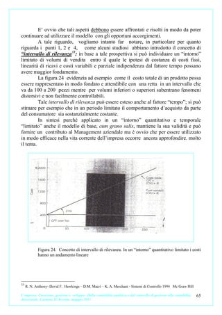 E’ ovvio che tali aspetti debbono essere affrontati e risolti in modo da poter
continuare ad utilizzare il modello con gli opportuni accorgimenti.
         A tale riguardo, vogliamo intanto far notare, in particolare per quanto
riguarda i punti 1, 2 e 4, come alcuni studiosi abbiano introdotto il concetto di
“intervallo di rilevanza 33; in base a tale prospettiva si può individuare un “intorno”
limitato di volumi di vendita entro il quale le ipotesi di costanza di costi fissi,
linearità di ricavi e costi variabili e parziale indipendenza dal fattore tempo possano
avere maggior fondamento.
         La figura 24 evidenzia ad esempio come il costo totale di un prodotto possa
essere rappresentato in modo fondato e attendibile con una retta in un intervallo che
va da 100 a 200 pezzi mentre per volumi inferiori o superiori subentrano fenomeni
distorsivi e non facilmente controllabili.
         Tale intervallo di rilevanza può essere esteso anche al fattore “tempo”; si può
stimare per esempio che in un periodo limitato il comportamento d’acquisto da parte
del consumatore sia sostanzialmente costante.
         In sintesi purché applicato in un “intorno” quantitativo e temporale
“limitato” anche il modello di base, cum grano salis, mantiene la sua validità e può
fornire un contributo al Management aziendale ma è ovvio che per essere utilizzato
in modo efficace nella vita corrente dell’impresa occorre ancora approfondire. molto
il tema.




            Figura 24. Concetto di intervallo di rilevanza. In un “intorno” quantitativo limitato i costi
            hanno un andamento lineare




33
     R. N. Anthony- David F. Hawkings – D.M. Macrì – K. A. Merchant - Sistemi di Controllo 1994 Mc Graw Hill

L’impresa. Creazione, gestione e sviluppo. Dalla contabilità analitica e dal controllo di gestione alla contabilità   65
direzionale. Carmine D’Arconte, maggio 2011
 