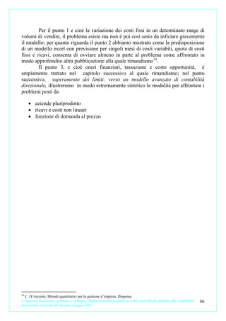 Per il punto 1 e cioè la variazione dei costi fissi in un determinato range di
volumi di vendite, il problema esiste ma non è poi così serio da inficiare gravemente
il modello; per quanto riguarda il punto 2 abbiamo mostrato come la predisposizione
di un modello excel con previsione per singoli mesi di costi variabili, quota di costi
fissi e ricavi, consenta di ovviare almeno in parte al problema come affrontato in
modo approfondito altra pubblicazione alla quale rimandiamo 34.
         Il punto 3, e cioè oneri finanziari, tassazione e costo opportunità, è
ampiamente trattato nel capitolo successivo al quale rimandiamo; nel punto
successivo, superamento dei limiti: verso un modello avanzato di contabilità
direzionale, illustreremo in modo estremamente sintetico le modalità per affrontare i
problemi posti da

     • aziende pluriprodotto
     • ricavi e costi non lineari
     • funzione di domanda al prezzo




34
  C. D’Arconte, Metodi quantitativi per la gestione d’impresa, Dispensa
L’impresa. Creazione, gestione e sviluppo. Dalla contabilità analitica e dal controllo di gestione alla contabilità   66
direzionale. Carmine D’Arconte, maggio 2011
 