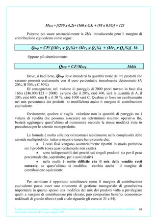 Mceq = [(250 x 0,2)+ (160 x 0,3) + (50 x 0,50)] = 123

        Potremo poi usare sostanzialmente la 2bis introducendo però il margine di
contribuzione equivalente come segue:

               Qbep = CF/ [(Mc 1 x Q 1 %)+ (Mc 2 x Q 2 %) + (Mc n x Q n %)] 16

            Oppure più sinteticamente:

                                          Qbep = CF/Mceq                                                   16bis

        Dove, si badi bene, Qbep deve intendersi la quantità totale dei tre prodotti che
saranno presenti esattamente con il peso percentuale inizialmente determinato (A
20%, B 30% e C 50%)
        Di conseguenza, nel volume di pareggio di 2000 pezzi trovato in base alla
16bis (246.000/123 = 2000) avremo che il 20%, cioè 400, sarà la quantità di A, il
30% cioè 600, sarà B e il 50 %, cioè 1000 sarà C. Qualora ci fosse un cambiamento
nel mix percentuale dei prodotti si modificherà anche il margine di contribuzione
equivalente.

        Ovviamente, qualora si voglia calcolare non la quantità di pareggio ma i
volumi di vendita che possono assicurare un determinato risultato operativo Ro,
basterà aggiungere quest’ultimo al numeratore secondo le stesse modalità viste in
precedenza per le aziende monoprodotto.

        La formula è molto utile per orizzontarsi rapidamente nella complessità delle
aziende multiprodotto, tuttavia occorre tenere ben presente che:
              • i costi fissi vengono sostanzialmente ripartiti in modo paritetico
      sui 3 prodotti (cosa quasi certamente non esatta)
              • sono indispensabili dati precisi sui singoli prodotti sia per il peso
      percentuale che, soprattutto, per i costi relativi
              • nella realtà è molto difficile che il mix delle vendite resti
      costante; se quest’ultimo si modifica cambia anche il margine di
      contribuzione equivalente


        Per terminare è opportuno sottolineare come il margine di contribuzione
equivalente possa esser uno strumento di gestione manageriale di grandissima
importanza in quanto spesso una modifica del mix dei prodotti volta a privilegiare
quelli a margine di contribuzione più elevato, può comportare benefici economico-
reddituali di grande rilievo (vedi a tale riguardo gli esercizi 51 e 54).

L’impresa. Creazione, gestione e sviluppo. Dalla contabilità analitica e dal controllo di gestione alla contabilità   68
direzionale. Carmine D’Arconte, maggio 2011
 