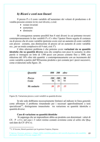 b) Ricavi e costi non lineari
        Il prezzo P e il costo variabile all’aumentare dei volumi di produzione e di
vendita possono esistere in tre stati diversi, e cioè:
            • restare invariati
            • aumentare
            • diminuire

         Di conseguenza saranno possibili ben 8 stati diversi in cui potranno trovarsi
contemporaneamente le due variabili P e Cv oltre l’ipotesi finora seguita di costanza
sia di prezzo che di costo variabile (potremo avere cioè un aumento di costo variabile
con prezzo costante, una diminuzione di prezzo ed un aumento di costo variabile
ecc., per un totale complessivo di 9 stati, cioè 32)
         L’altro ulteriore problema è che potremo avere variazioni sia su quantità
identiche che su quantità diverse cosa che complica non poco lo scenario; in altre
parole si immagini un lotto di 1300 pezzi con prezzo costante fino a 1000, con
riduzione del 10% oltre tale quantità e contemporaneamente con un incremento del
costo variabile a partire dall’801nesimo prodotto e poi costante per i pezzi successivi,
come evidenziato nella figura 26.



                             Quantità                       800 300 oltre
                                                  ----------------------------------------------
                             Prezzo                         100 100 90
                             Costo                           70 75 75
                                                  ----------------------------------------------
                             Mc unitario                     30 25           15



Figura 26. Variazione prezzo e costi variabili su quantità diverse

        In tale sede dobbiamo necessariamente limitarci ad indicare in linea generale
come affrontare il problema rimandando per i necessari approfondimenti a testi
specializzati 36; distinguiamo innanzitutto tra variazione su quantità identiche e
quantità diverse:

        Caso di variazione su quantità identiche
         Si supponga che un imprenditore abbia un prodotto con determinati valori di
CF, P e Cv; nel caso i 3 valori restino costanti avremmo come al solito che Qbep
sarà dato da CF/ (P-Cv).

36
     C. D’Arconte, Metodi quantitativi per la gestione d’impresa, Dispensa

L’impresa. Creazione, gestione e sviluppo. Dalla contabilità analitica e dal controllo di gestione alla contabilità   69
direzionale. Carmine D’Arconte, maggio 2011
 