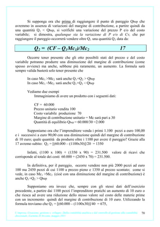 Si supponga ora che prima di raggiungere il punto di pareggio Qbep che
avremmo in assenza di variazioni del margine di contribuzione, a partire quindi da
una quantità Q1 < Qbep, si verifichi una variazione del prezzo P e/o del costo
variabile; si dimostra, qualunque sia la variazione di P e/o di Cv, che per
raggiungere il pareggio occorrerà vendere oltre Q 1 una quantità Q 2 data da:

                 Q 2 = (CF – Q1Mc1)/Mc2                                                           17
        Occorre tener presente che gli otto possibili stati del prezzo e del costo
variabile potranno produrre una diminuzione del margine di contribuzione (come
spesso avviene) ma anche, sebbene più raramente, un aumento. La formula sarà
sempre valida basterà solo tener presente che

           In caso Mc 1 >Mc 2 sarà anche Q 1 +Q 2 > Qbep
           In caso Mc 1 <Mc 2 sarà anche Q 1 +Q 2 < Qbep

           Vediamo due esempi
               Immaginiamo di avere un prodotto con i seguenti dati:

                 CF = 60.000
                 Prezzo unitario vendita 100
                 Costo variabile produzione 70
                 Margine di contribuzione unitario = Mc sarà pari a 30
                 Quantità di equilibrio Qbep = 60.000/30 =2.000

        Supponiamo ora che l’imprenditore venda i primi 1.100 pezzi a euro 100,00
e i successivi a euro 90,00 con una diminuzione quindi del margine di contribuzione
di 10 euro; quale quantità da produrre oltre i 1100 per avere il pareggio? Grazie alla
17 avremo subito: Q 2 = [(60.000 – (1100x30)]/20 = 1350

        Infatti, (1100 x 100) + (1350 x 90) = 231.500 valore di ricavi che
corrisponde al totale dei costi 60.000 + (2450 x 70) = 231.500.

        In definitiva, per il pareggio, occorre vendere non più 2000 pezzi ad euro
100 ma 2450 pezzi di cui 1100 a prezzo pieno e 1350 al prezzo scontato; come si
vede, in caso Mc 1 >Mc 2 (cioè con una diminuzione del margine di contribuzione) è
anche Q 1 +Q 2 > Qbep

        Supponiamo ora invece che, sempre con gli stessi dati dell’esercizio
precedente, a partire dai 1100 pezzi l’imprenditore pratichi un aumento di 10 euro o
che riesca ad avere una riduzione dello stesso valore sul costo delle materie prime
con un incremento quindi del margine di contribuzione di 10 euro. Utilizzando la
formula troviamo che Q 2 = [(60.000 – (1100x30)]/40 = 675,

L’impresa. Creazione, gestione e sviluppo. Dalla contabilità analitica e dal controllo di gestione alla contabilità   70
direzionale. Carmine D’Arconte, maggio 2011
 